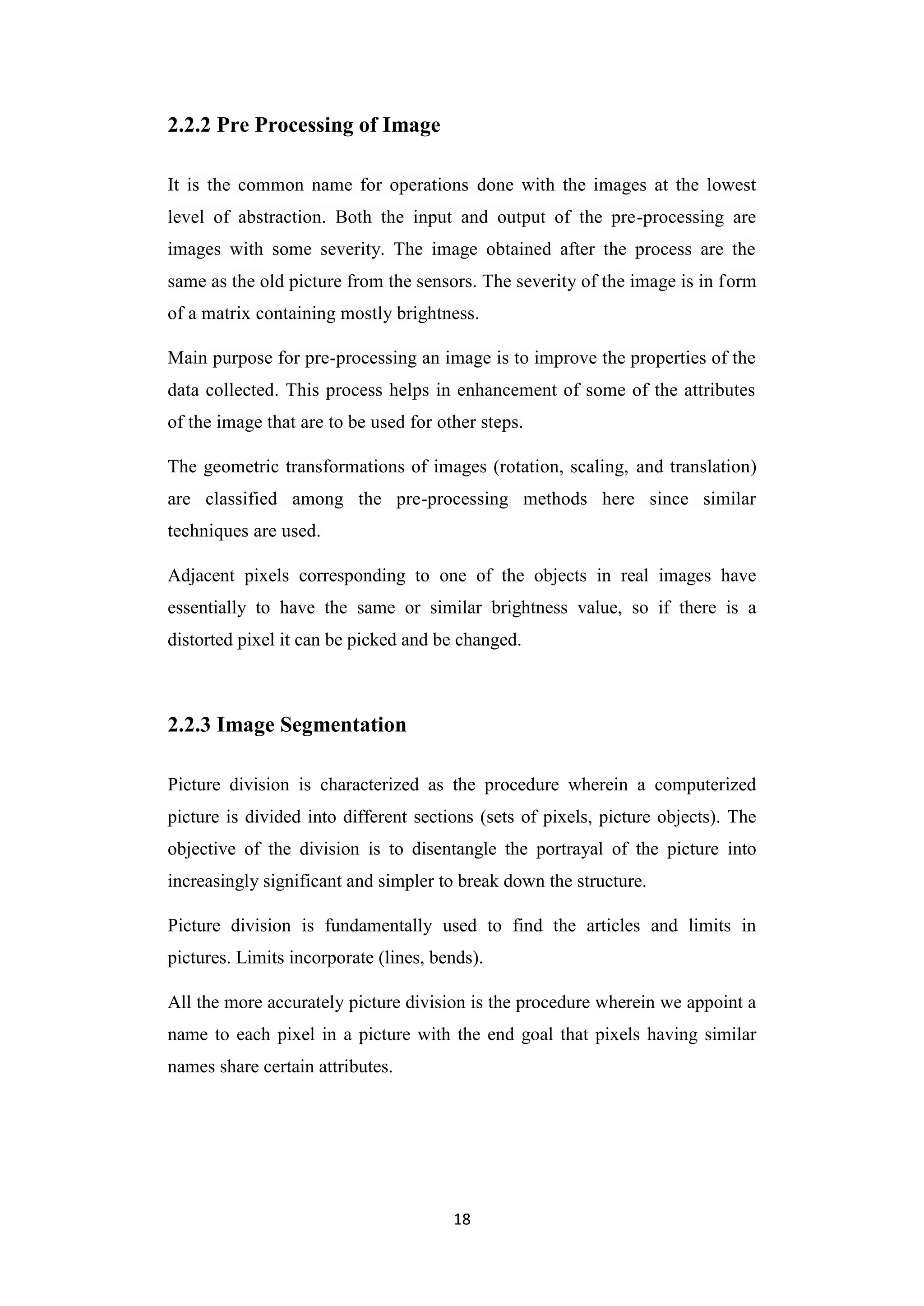 18
2.2.2 Pre Processing of Image
It is the common name for operations done with the images at the lowest
level of abstraction. Both the input and output of the pre-processing are
images with some severity. The image obtained after the process are the
same as the old picture from the sensors. The severity of the image is in form
of a matrix containing mostly brightness.
Main purpose for pre-processing an image is to improve the properties of the
data collected. This process helps in enhancement of some of the attributes
of the image that are to be used for other steps.
The geometric transformations of images (rotation, scaling, and translation)
are classified among the pre-processing methods here since similar
techniques are used.
Adjacent pixels corresponding to one of the objects in real images have
essentially to have the same or similar brightness value, so if there is a
distorted pixel it can be picked and be changed.
2.2.3 Image Segmentation
Picture division is characterized as the procedure wherein a computerized
picture is divided into different sections (sets of pixels, picture objects). The
objective of the division is to disentangle the portrayal of the picture into
increasingly significant and simpler to break down the structure.
Picture division is fundamentally used to find the articles and limits in
pictures. Limits incorporate (lines, bends).
All the more accurately picture division is the procedure wherein we appoint a
name to each pixel in a picture with the end goal that pixels having similar
names share certain attributes.
 