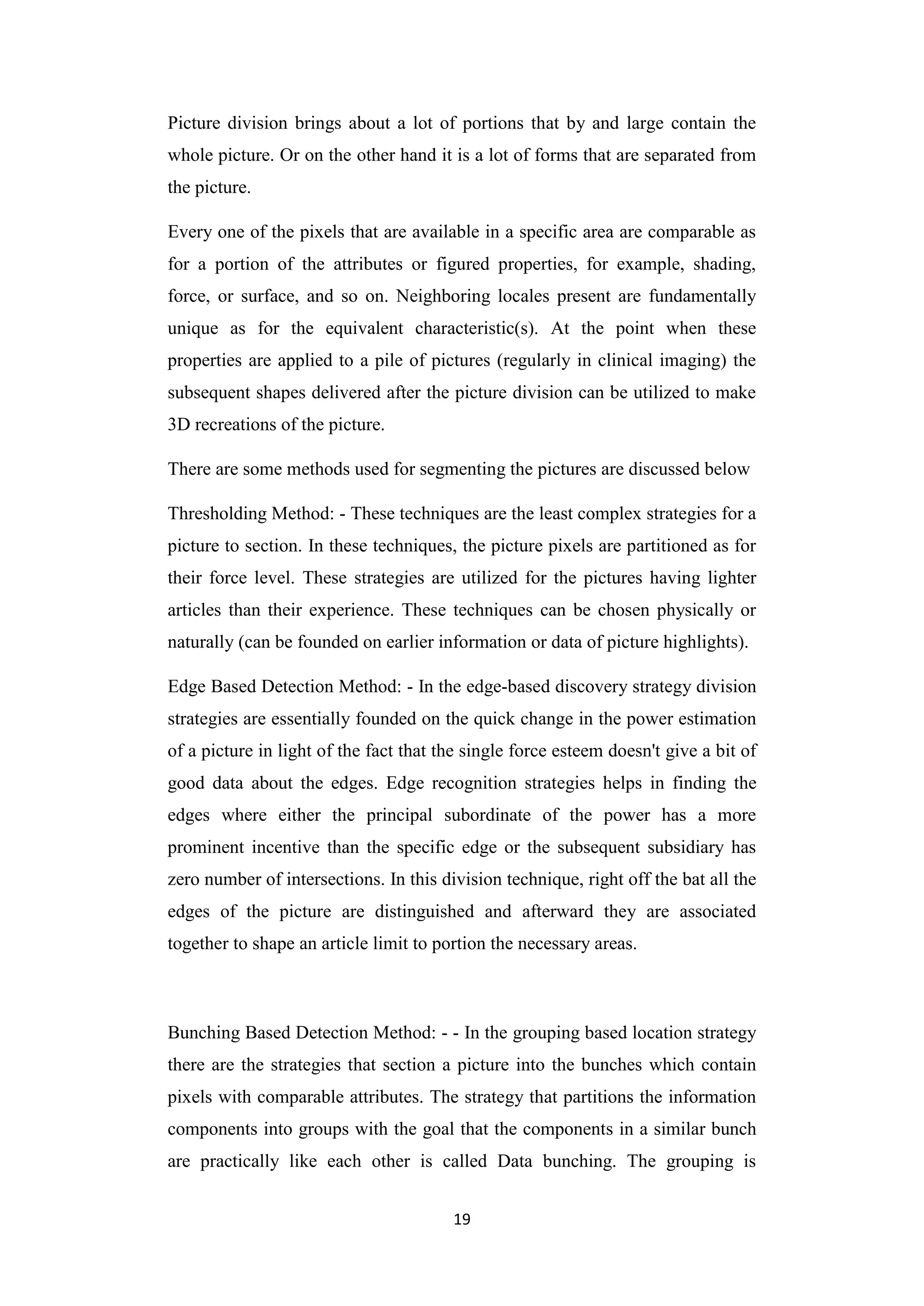 19
Picture division brings about a lot of portions that by and large contain the
whole picture. Or on the other hand it is a lot of forms that are separated from
the picture.
Every one of the pixels that are available in a specific area are comparable as
for a portion of the attributes or figured properties, for example, shading,
force, or surface, and so on. Neighboring locales present are fundamentally
unique as for the equivalent characteristic(s). At the point when these
properties are applied to a pile of pictures (regularly in clinical imaging) the
subsequent shapes delivered after the picture division can be utilized to make
3D recreations of the picture.
There are some methods used for segmenting the pictures are discussed below
Thresholding Method: - These techniques are the least complex strategies for a
picture to section. In these techniques, the picture pixels are partitioned as for
their force level. These strategies are utilized for the pictures having lighter
articles than their experience. These techniques can be chosen physically or
naturally (can be founded on earlier information or data of picture highlights).
Edge Based Detection Method: - In the edge-based discovery strategy division
strategies are essentially founded on the quick change in the power estimation
of a picture in light of the fact that the single force esteem doesn't give a bit of
good data about the edges. Edge recognition strategies helps in finding the
edges where either the principal subordinate of the power has a more
prominent incentive than the specific edge or the subsequent subsidiary has
zero number of intersections. In this division technique, right off the bat all the
edges of the picture are distinguished and afterward they are associated
together to shape an article limit to portion the necessary areas.
Bunching Based Detection Method: - - In the grouping based location strategy
there are the strategies that section a picture into the bunches which contain
pixels with comparable attributes. The strategy that partitions the information
components into groups with the goal that the components in a similar bunch
are practically like each other is called Data bunching. The grouping is
 