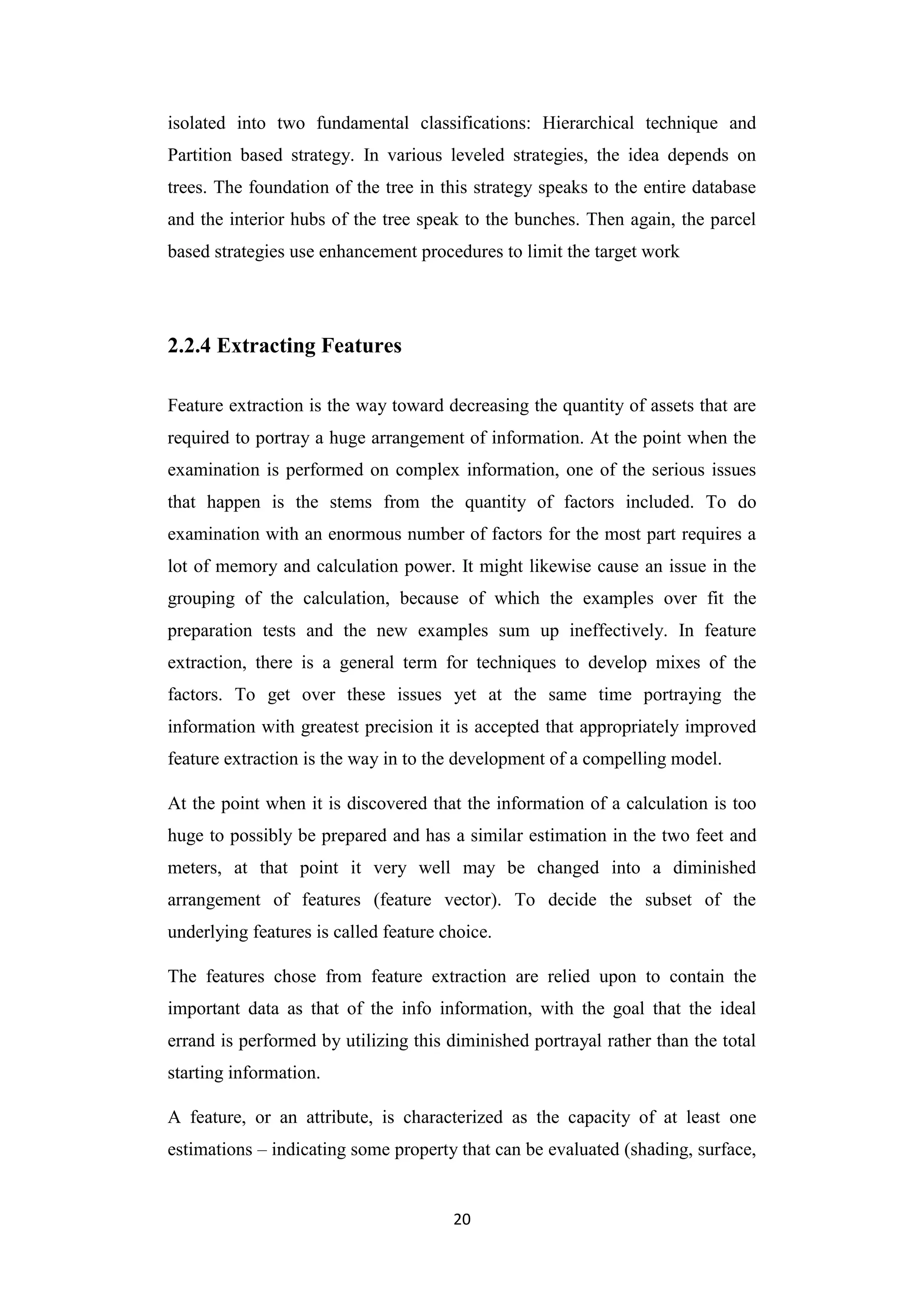 20
isolated into two fundamental classifications: Hierarchical technique and
Partition based strategy. In various leveled strategies, the idea depends on
trees. The foundation of the tree in this strategy speaks to the entire database
and the interior hubs of the tree speak to the bunches. Then again, the parcel
based strategies use enhancement procedures to limit the target work
2.2.4 Extracting Features
Feature extraction is the way toward decreasing the quantity of assets that are
required to portray a huge arrangement of information. At the point when the
examination is performed on complex information, one of the serious issues
that happen is the stems from the quantity of factors included. To do
examination with an enormous number of factors for the most part requires a
lot of memory and calculation power. It might likewise cause an issue in the
grouping of the calculation, because of which the examples over fit the
preparation tests and the new examples sum up ineffectively. In feature
extraction, there is a general term for techniques to develop mixes of the
factors. To get over these issues yet at the same time portraying the
information with greatest precision it is accepted that appropriately improved
feature extraction is the way in to the development of a compelling model.
At the point when it is discovered that the information of a calculation is too
huge to possibly be prepared and has a similar estimation in the two feet and
meters, at that point it very well may be changed into a diminished
arrangement of features (feature vector). To decide the subset of the
underlying features is called feature choice.
The features chose from feature extraction are relied upon to contain the
important data as that of the info information, with the goal that the ideal
errand is performed by utilizing this diminished portrayal rather than the total
starting information.
A feature, or an attribute, is characterized as the capacity of at least one
estimations – indicating some property that can be evaluated (shading, surface,
 