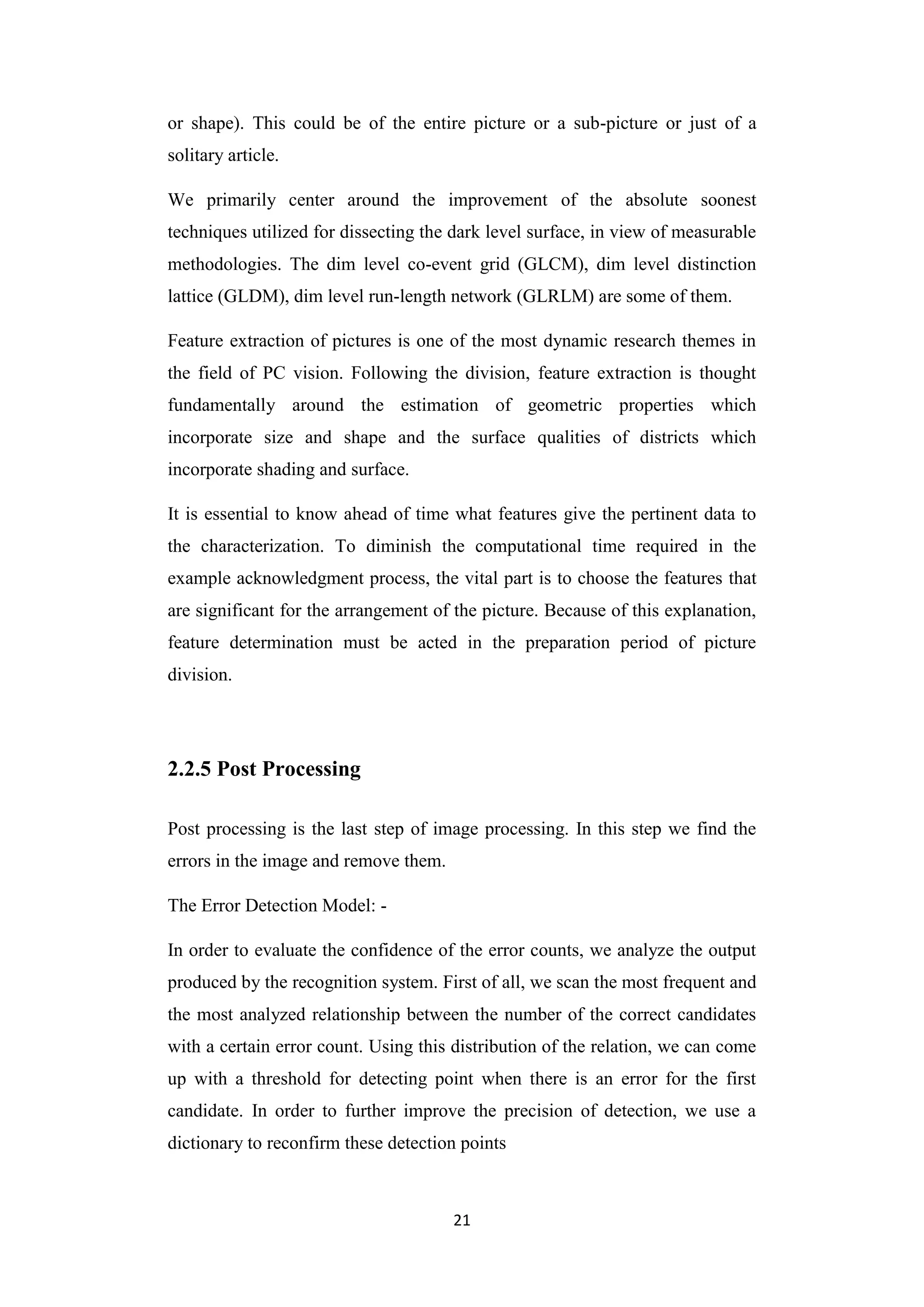 21
or shape). This could be of the entire picture or a sub-picture or just of a
solitary article.
We primarily center around the improvement of the absolute soonest
techniques utilized for dissecting the dark level surface, in view of measurable
methodologies. The dim level co-event grid (GLCM), dim level distinction
lattice (GLDM), dim level run-length network (GLRLM) are some of them.
Feature extraction of pictures is one of the most dynamic research themes in
the field of PC vision. Following the division, feature extraction is thought
fundamentally around the estimation of geometric properties which
incorporate size and shape and the surface qualities of districts which
incorporate shading and surface.
It is essential to know ahead of time what features give the pertinent data to
the characterization. To diminish the computational time required in the
example acknowledgment process, the vital part is to choose the features that
are significant for the arrangement of the picture. Because of this explanation,
feature determination must be acted in the preparation period of picture
division.
2.2.5 Post Processing
Post processing is the last step of image processing. In this step we find the
errors in the image and remove them.
The Error Detection Model: -
In order to evaluate the confidence of the error counts, we analyze the output
produced by the recognition system. First of all, we scan the most frequent and
the most analyzed relationship between the number of the correct candidates
with a certain error count. Using this distribution of the relation, we can come
up with a threshold for detecting point when there is an error for the first
candidate. In order to further improve the precision of detection, we use a
dictionary to reconfirm these detection points
 