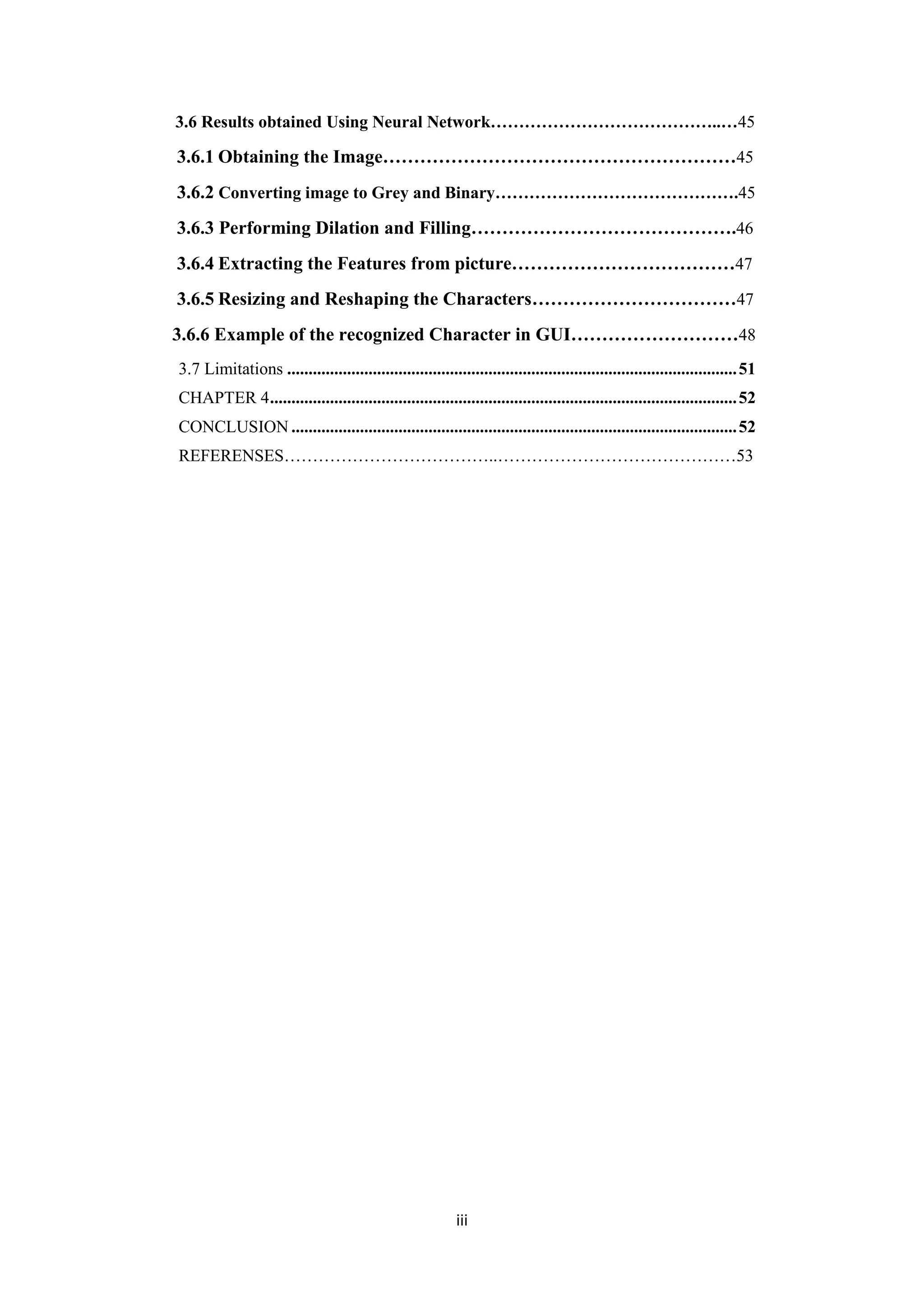 iii
3.6 Results obtained Using Neural Network…………………………………..…45
3.6.1 Obtaining the Image…………………………………………………45
3.6.2 Converting image to Grey and Binary…………………………………….45
3.6.3 Performing Dilation and Filling…………………………………….46
3.6.4 Extracting the Features from picture………………………………47
3.6.5 Resizing and Reshaping the Characters……………………………47
3.6.6 Example of the recognized Character in GUI………………………48
3.7 Limitations .........................................................................................................51
CHAPTER 4.............................................................................................................52
CONCLUSION ........................................................................................................52
REFERENSES………………………………..……………………………………53
 