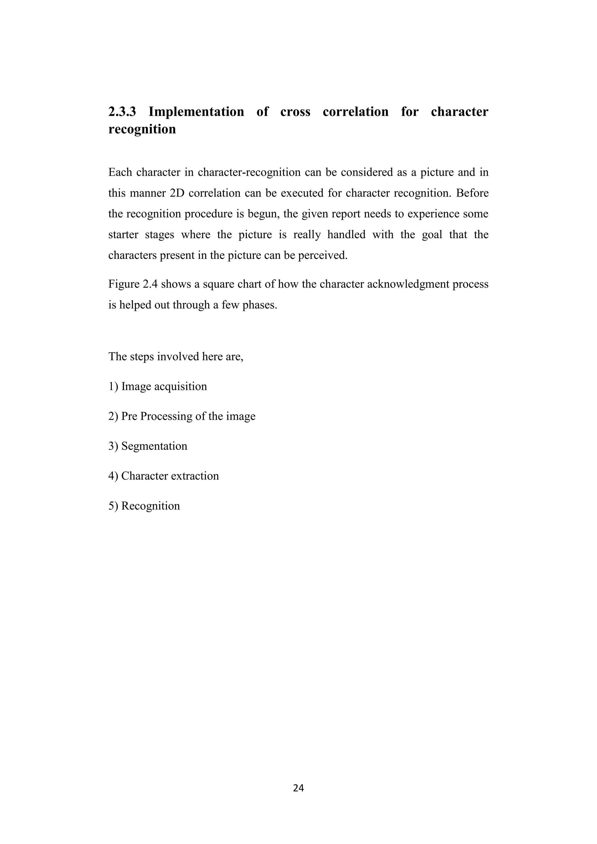 24
2.3.3 Implementation of cross correlation for character
recognition
Each character in character-recognition can be considered as a picture and in
this manner 2D correlation can be executed for character recognition. Before
the recognition procedure is begun, the given report needs to experience some
starter stages where the picture is really handled with the goal that the
characters present in the picture can be perceived.
Figure 2.4 shows a square chart of how the character acknowledgment process
is helped out through a few phases.
The steps involved here are,
1) Image acquisition
2) Pre Processing of the image
3) Segmentation
4) Character extraction
5) Recognition
 