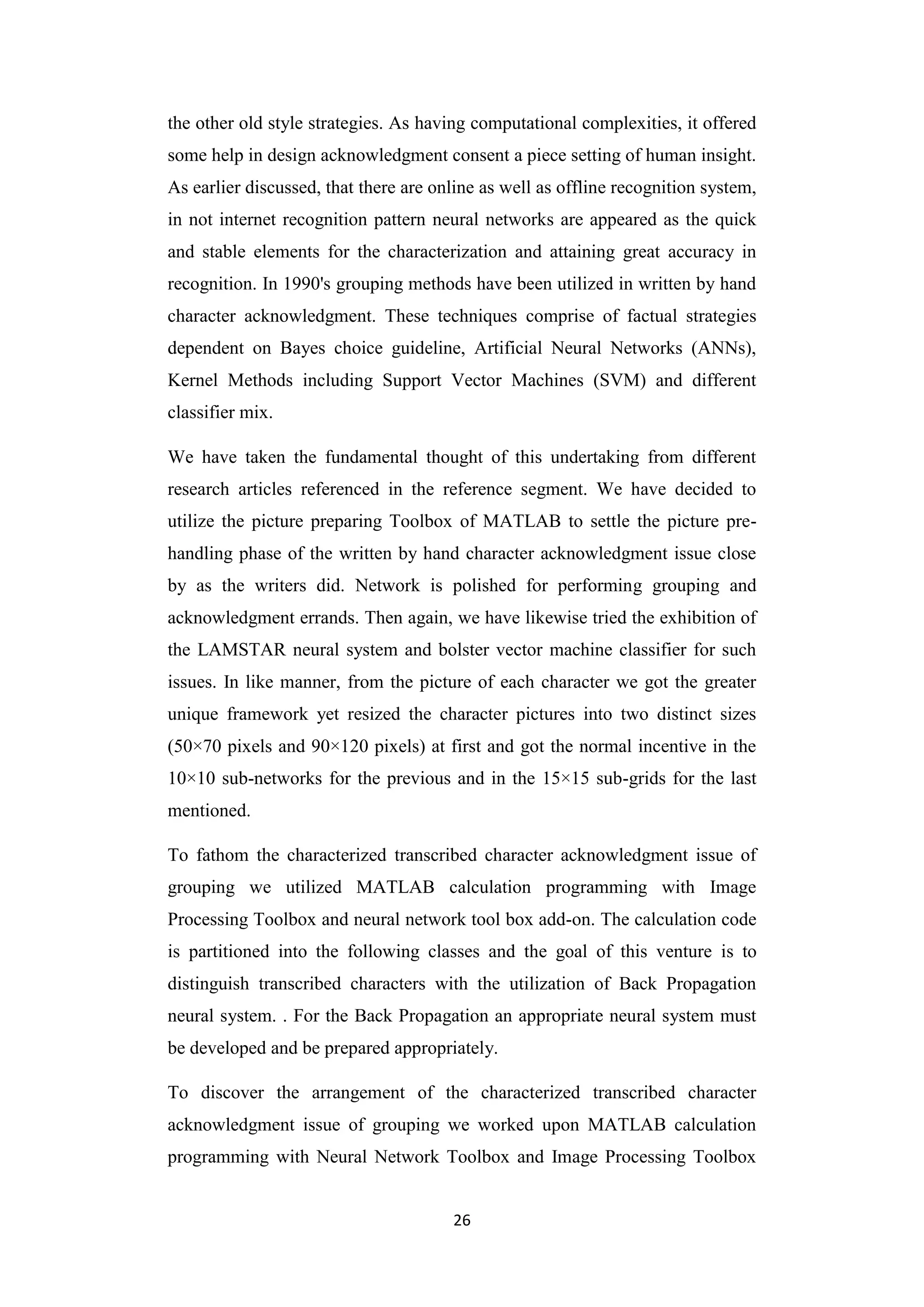 26
the other old style strategies. As having computational complexities, it offered
some help in design acknowledgment consent a piece setting of human insight.
As earlier discussed, that there are online as well as offline recognition system,
in not internet recognition pattern neural networks are appeared as the quick
and stable elements for the characterization and attaining great accuracy in
recognition. In 1990's grouping methods have been utilized in written by hand
character acknowledgment. These techniques comprise of factual strategies
dependent on Bayes choice guideline, Artificial Neural Networks (ANNs),
Kernel Methods including Support Vector Machines (SVM) and different
classifier mix.
We have taken the fundamental thought of this undertaking from different
research articles referenced in the reference segment. We have decided to
utilize the picture preparing Toolbox of MATLAB to settle the picture pre-
handling phase of the written by hand character acknowledgment issue close
by as the writers did. Network is polished for performing grouping and
acknowledgment errands. Then again, we have likewise tried the exhibition of
the LAMSTAR neural system and bolster vector machine classifier for such
issues. In like manner, from the picture of each character we got the greater
unique framework yet resized the character pictures into two distinct sizes
(50×70 pixels and 90×120 pixels) at first and got the normal incentive in the
10×10 sub-networks for the previous and in the 15×15 sub-grids for the last
mentioned.
To fathom the characterized transcribed character acknowledgment issue of
grouping we utilized MATLAB calculation programming with Image
Processing Toolbox and neural network tool box add-on. The calculation code
is partitioned into the following classes and the goal of this venture is to
distinguish transcribed characters with the utilization of Back Propagation
neural system. . For the Back Propagation an appropriate neural system must
be developed and be prepared appropriately.
To discover the arrangement of the characterized transcribed character
acknowledgment issue of grouping we worked upon MATLAB calculation
programming with Neural Network Toolbox and Image Processing Toolbox
 