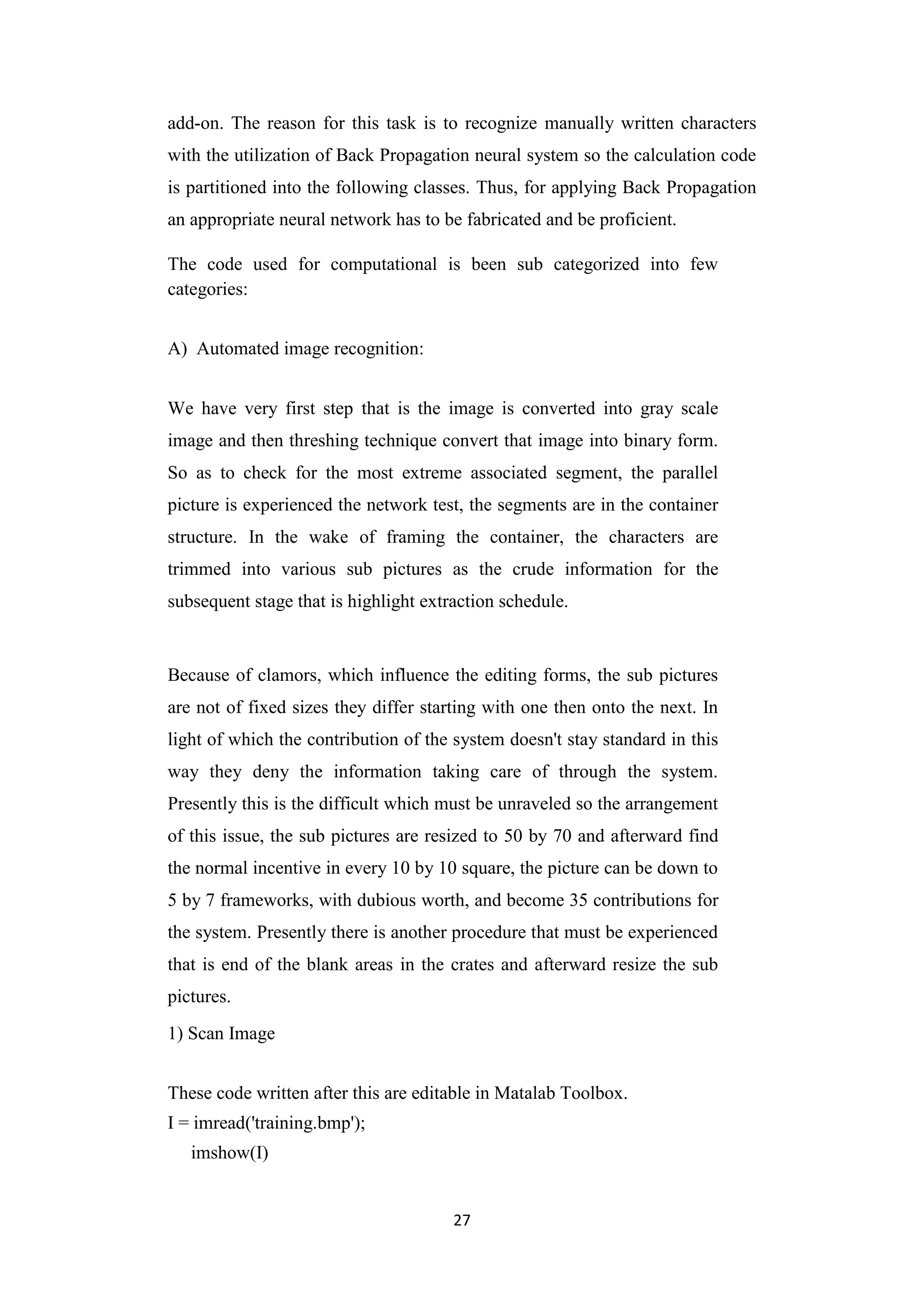 27
add-on. The reason for this task is to recognize manually written characters
with the utilization of Back Propagation neural system so the calculation code
is partitioned into the following classes. Thus, for applying Back Propagation
an appropriate neural network has to be fabricated and be proficient.
The code used for computational is been sub categorized into few
categories:
A) Automated image recognition:
We have very first step that is the image is converted into gray scale
image and then threshing technique convert that image into binary form.
So as to check for the most extreme associated segment, the parallel
picture is experienced the network test, the segments are in the container
structure. In the wake of framing the container, the characters are
trimmed into various sub pictures as the crude information for the
subsequent stage that is highlight extraction schedule.
Because of clamors, which influence the editing forms, the sub pictures
are not of fixed sizes they differ starting with one then onto the next. In
light of which the contribution of the system doesn't stay standard in this
way they deny the information taking care of through the system.
Presently this is the difficult which must be unraveled so the arrangement
of this issue, the sub pictures are resized to 50 by 70 and afterward find
the normal incentive in every 10 by 10 square, the picture can be down to
5 by 7 frameworks, with dubious worth, and become 35 contributions for
the system. Presently there is another procedure that must be experienced
that is end of the blank areas in the crates and afterward resize the sub
pictures.
1) Scan Image
These code written after this are editable in Matalab Toolbox.
I = imread('training.bmp');
imshow(I)
 