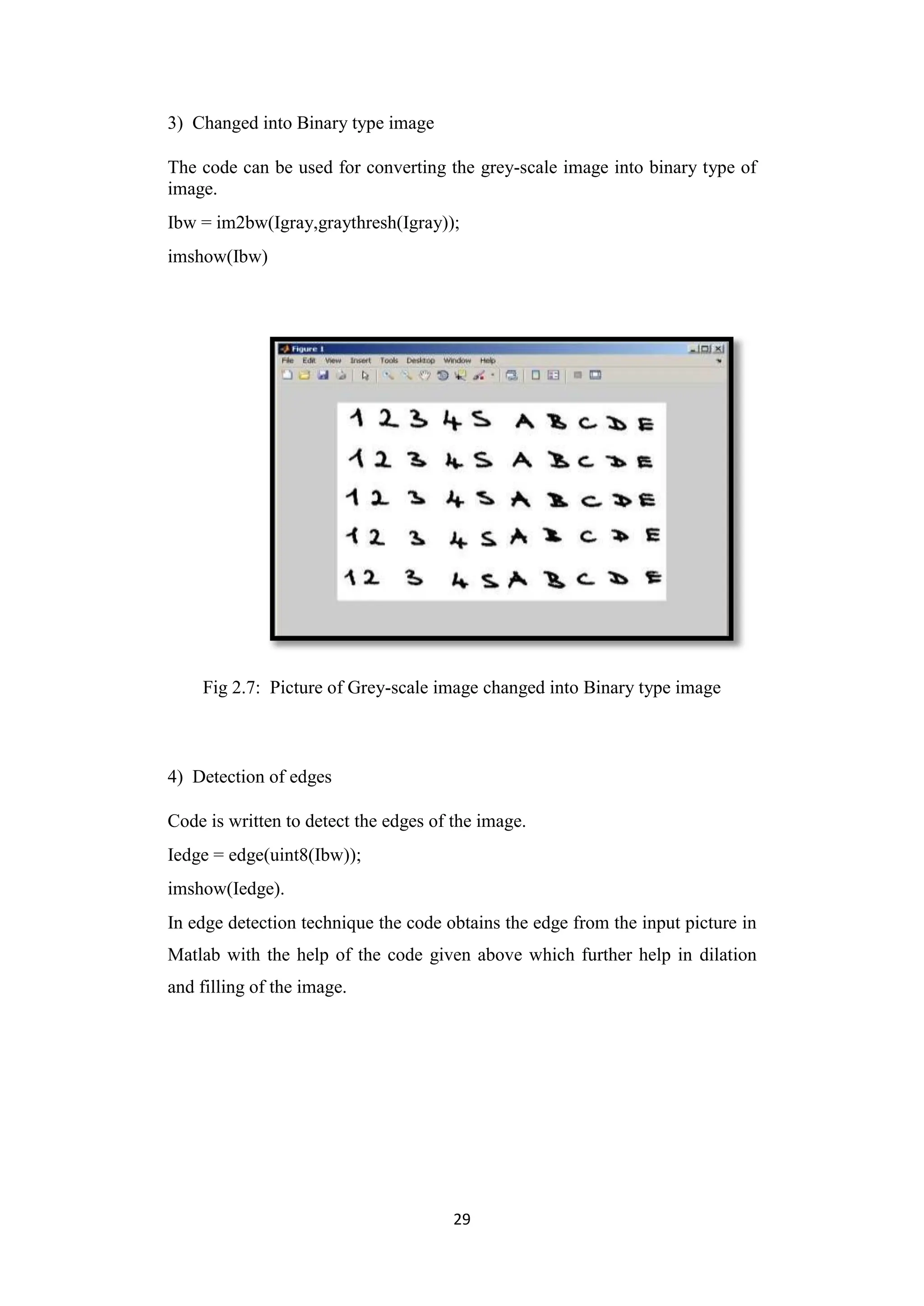 29
3) Changed into Binary type image
The code can be used for converting the grey-scale image into binary type of
image.
Ibw = im2bw(Igray,graythresh(Igray));
imshow(Ibw)
Fig 2.7: Picture of Grey-scale image changed into Binary type image
4) Detection of edges
Code is written to detect the edges of the image.
Iedge = edge(uint8(Ibw));
imshow(Iedge).
In edge detection technique the code obtains the edge from the input picture in
Matlab with the help of the code given above which further help in dilation
and filling of the image.
 