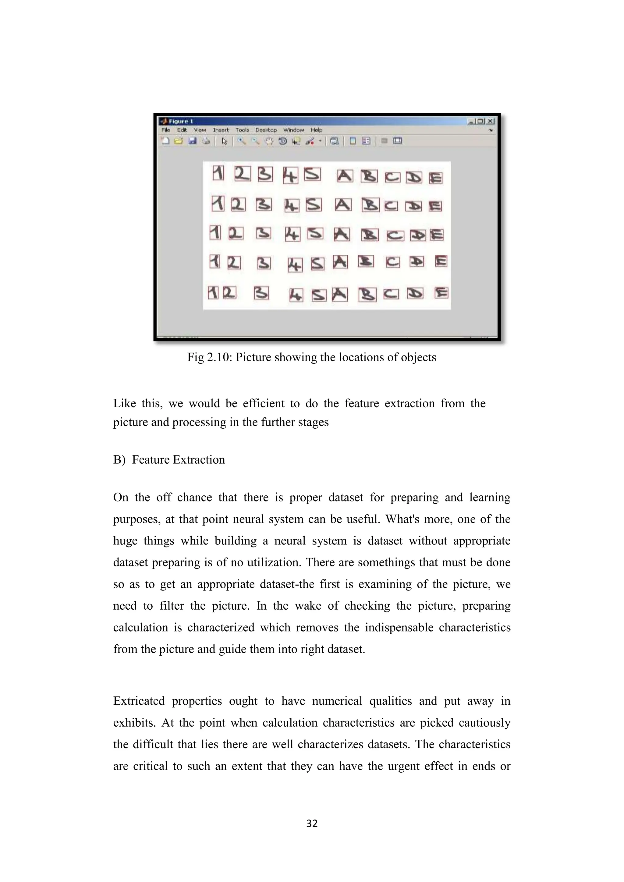 32
Fig 2.10: Picture showing the locations of objects
Like this, we would be efficient to do the feature extraction from the
picture and processing in the further stages
B) Feature Extraction
On the off chance that there is proper dataset for preparing and learning
purposes, at that point neural system can be useful. What's more, one of the
huge things while building a neural system is dataset without appropriate
dataset preparing is of no utilization. There are somethings that must be done
so as to get an appropriate dataset-the first is examining of the picture, we
need to filter the picture. In the wake of checking the picture, preparing
calculation is characterized which removes the indispensable characteristics
from the picture and guide them into right dataset.
Extricated properties ought to have numerical qualities and put away in
exhibits. At the point when calculation characteristics are picked cautiously
the difficult that lies there are well characterizes datasets. The characteristics
are critical to such an extent that they can have the urgent effect in ends or
 