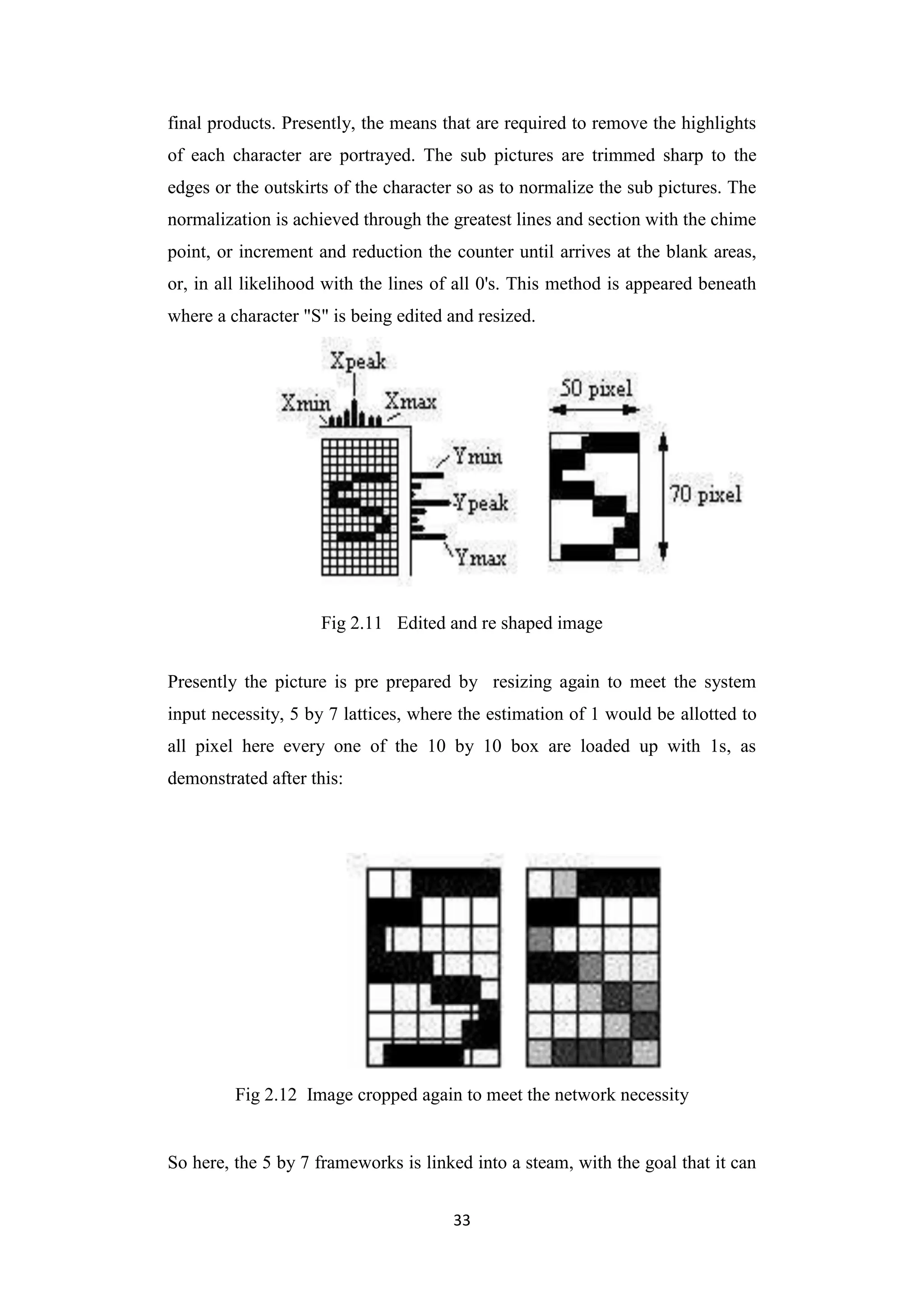 33
final products. Presently, the means that are required to remove the highlights
of each character are portrayed. The sub pictures are trimmed sharp to the
edges or the outskirts of the character so as to normalize the sub pictures. The
normalization is achieved through the greatest lines and section with the chime
point, or increment and reduction the counter until arrives at the blank areas,
or, in all likelihood with the lines of all 0's. This method is appeared beneath
where a character "S" is being edited and resized.
Fig 2.11 Edited and re shaped image
Presently the picture is pre prepared by resizing again to meet the system
input necessity, 5 by 7 lattices, where the estimation of 1 would be allotted to
all pixel here every one of the 10 by 10 box are loaded up with 1s, as
demonstrated after this:
Fig 2.12 Image cropped again to meet the network necessity
So here, the 5 by 7 frameworks is linked into a steam, with the goal that it can
 