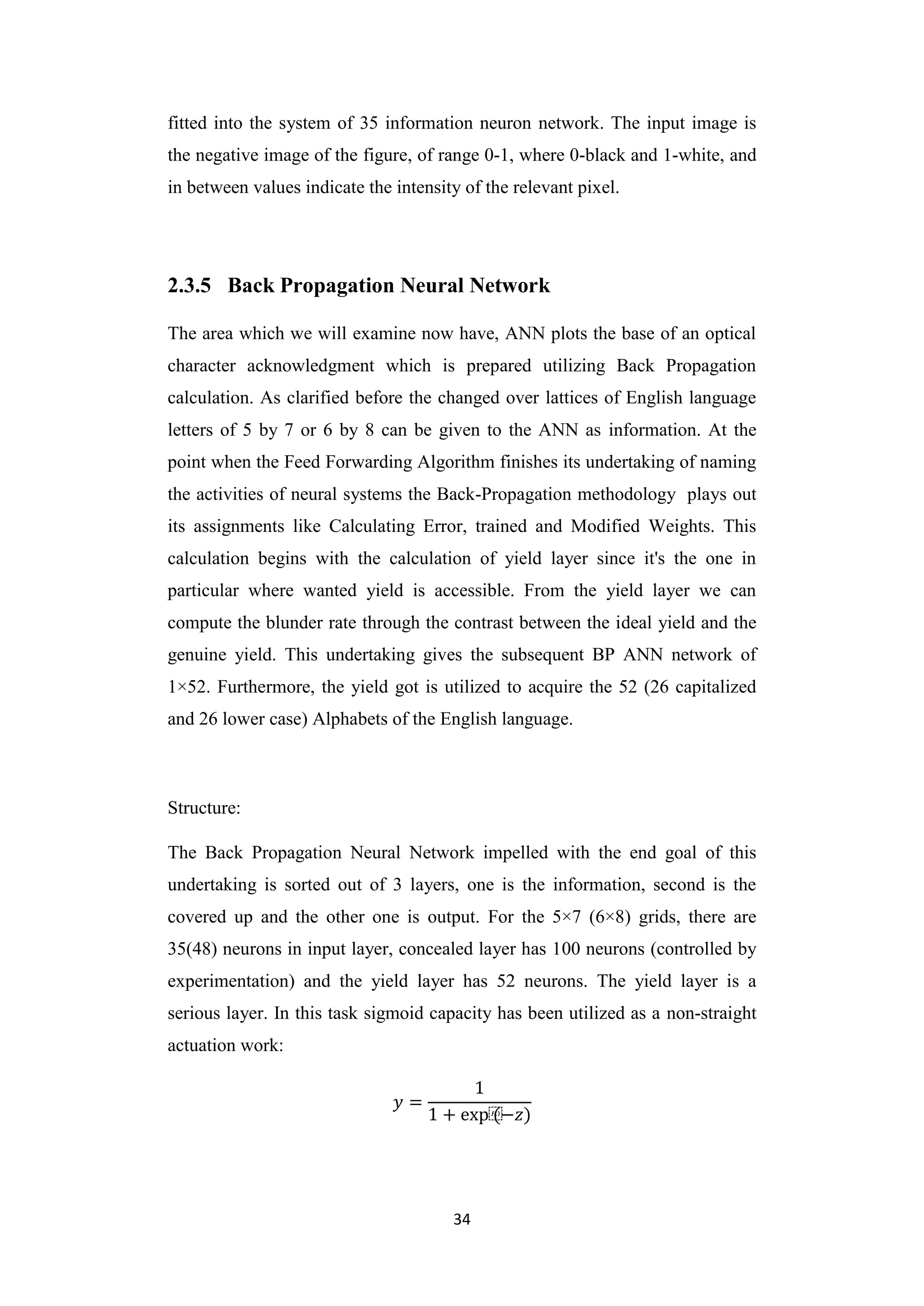 34
fitted into the system of 35 information neuron network. The input image is
the negative image of the figure, of range 0-1, where 0-black and 1-white, and
in between values indicate the intensity of the relevant pixel.
2.3.5 Back Propagation Neural Network
The area which we will examine now have, ANN plots the base of an optical
character acknowledgment which is prepared utilizing Back Propagation
calculation. As clarified before the changed over lattices of English language
letters of 5 by 7 or 6 by 8 can be given to the ANN as information. At the
point when the Feed Forwarding Algorithm finishes its undertaking of naming
the activities of neural systems the Back-Propagation methodology plays out
its assignments like Calculating Error, trained and Modified Weights. This
calculation begins with the calculation of yield layer since it's the one in
particular where wanted yield is accessible. From the yield layer we can
compute the blunder rate through the contrast between the ideal yield and the
genuine yield. This undertaking gives the subsequent BP ANN network of
1×52. Furthermore, the yield got is utilized to acquire the 52 (26 capitalized
and 26 lower case) Alphabets of the English language.
Structure:
The Back Propagation Neural Network impelled with the end goal of this
undertaking is sorted out of 3 layers, one is the information, second is the
covered up and the other one is output. For the 5×7 (6×8) grids, there are
35(48) neurons in input layer, concealed layer has 100 neurons (controlled by
experimentation) and the yield layer has 52 neurons. The yield layer is a
serious layer. In this task sigmoid capacity has been utilized as a non-straight
actuation work:
𝑦 =
1
1 + exp⁡
(−𝑧)
 