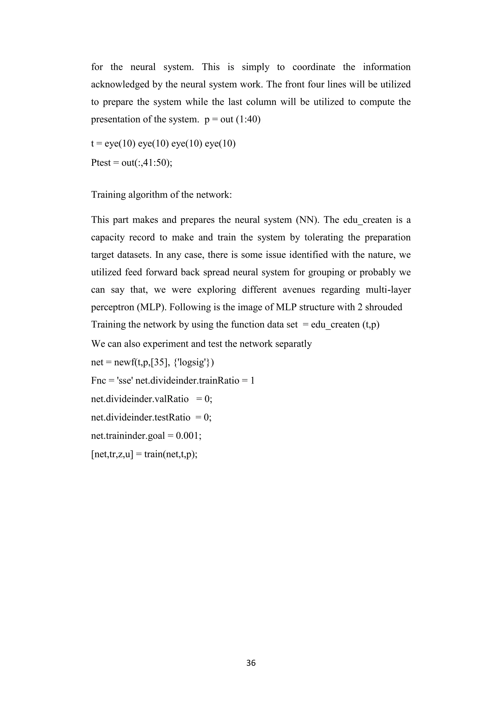 36
for the neural system. This is simply to coordinate the information
acknowledged by the neural system work. The front four lines will be utilized
to prepare the system while the last column will be utilized to compute the
presentation of the system. p = out (1:40)
t = eye(10) eye(10) eye(10) eye(10)
Ptest = out(:,41:50);
Training algorithm of the network:
This part makes and prepares the neural system (NN). The edu_createn is a
capacity record to make and train the system by tolerating the preparation
target datasets. In any case, there is some issue identified with the nature, we
utilized feed forward back spread neural system for grouping or probably we
can say that, we were exploring different avenues regarding multi-layer
perceptron (MLP). Following is the image of MLP structure with 2 shrouded
Training the network by using the function data set = edu_createn (t,p)
We can also experiment and test the network separatly
net = newf(t,p,[35], {'logsig'})
Fnc = 'sse' net.divideinder.trainRatio = 1
net.divideinder.valRatio = 0;
net.divideinder.testRatio = 0;
net.traininder.goal = 0.001;
[net,tr,z,u] = train(net,t,p);
 