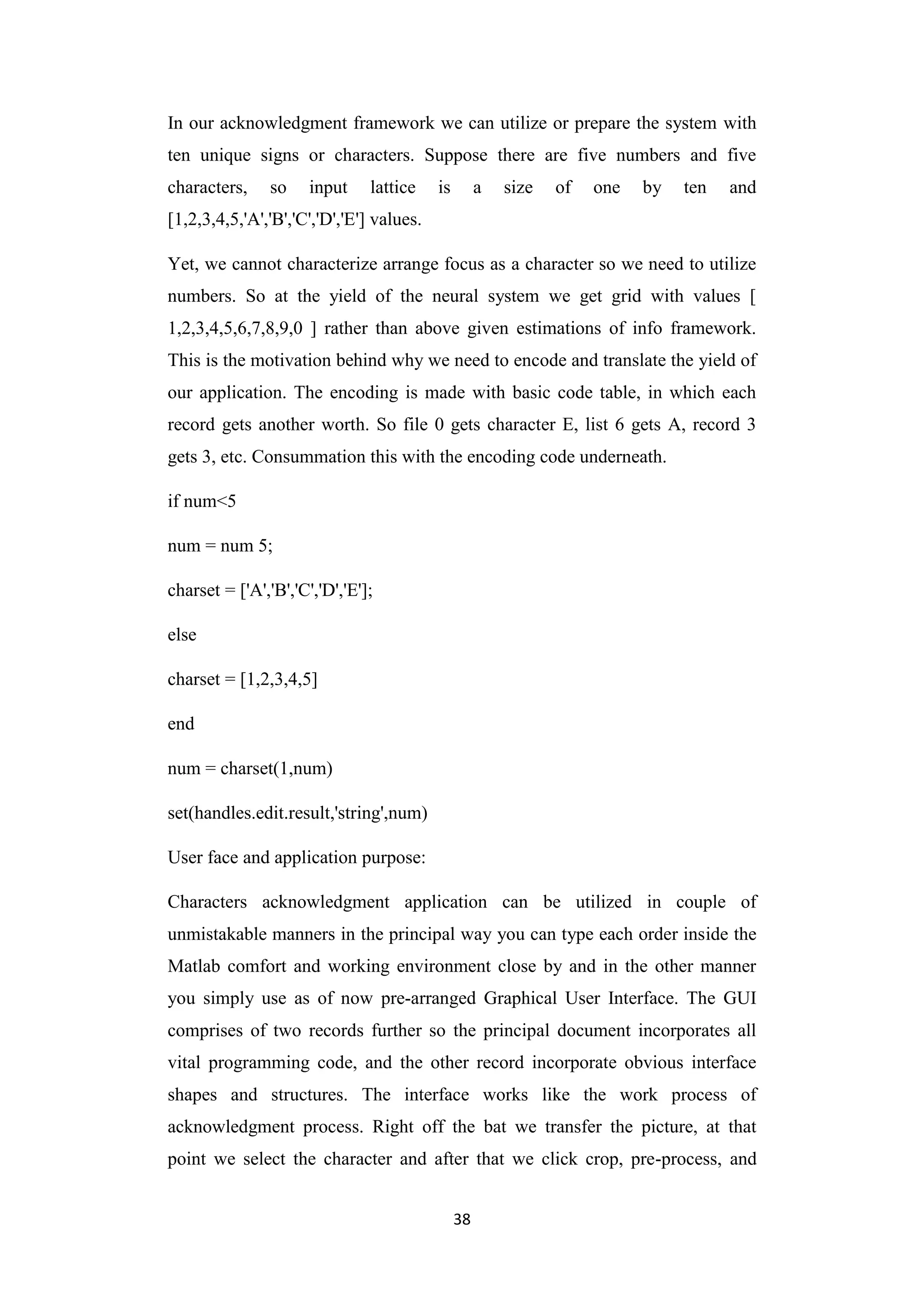38
In our acknowledgment framework we can utilize or prepare the system with
ten unique signs or characters. Suppose there are five numbers and five
characters, so input lattice is a size of one by ten and
[1,2,3,4,5,'A','B','C','D','E'] values.
Yet, we cannot characterize arrange focus as a character so we need to utilize
numbers. So at the yield of the neural system we get grid with values [
1,2,3,4,5,6,7,8,9,0 ] rather than above given estimations of info framework.
This is the motivation behind why we need to encode and translate the yield of
our application. The encoding is made with basic code table, in which each
record gets another worth. So file 0 gets character E, list 6 gets A, record 3
gets 3, etc. Consummation this with the encoding code underneath.
if num<5
num = num 5;
charset = ['A','B','C','D','E'];
else
charset = [1,2,3,4,5]
end
num = charset(1,num)
set(handles.edit.result,'string',num)
User face and application purpose:
Characters acknowledgment application can be utilized in couple of
unmistakable manners in the principal way you can type each order inside the
Matlab comfort and working environment close by and in the other manner
you simply use as of now pre-arranged Graphical User Interface. The GUI
comprises of two records further so the principal document incorporates all
vital programming code, and the other record incorporate obvious interface
shapes and structures. The interface works like the work process of
acknowledgment process. Right off the bat we transfer the picture, at that
point we select the character and after that we click crop, pre-process, and
 