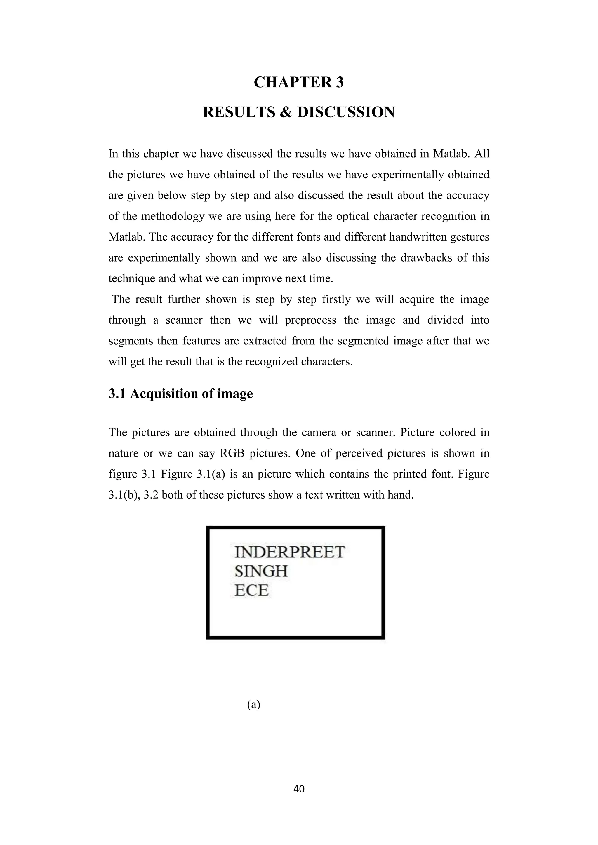 40
CHAPTER 3
RESULTS & DISCUSSION
In this chapter we have discussed the results we have obtained in Matlab. All
the pictures we have obtained of the results we have experimentally obtained
are given below step by step and also discussed the result about the accuracy
of the methodology we are using here for the optical character recognition in
Matlab. The accuracy for the different fonts and different handwritten gestures
are experimentally shown and we are also discussing the drawbacks of this
technique and what we can improve next time.
The result further shown is step by step firstly we will acquire the image
through a scanner then we will preprocess the image and divided into
segments then features are extracted from the segmented image after that we
will get the result that is the recognized characters.
3.1 Acquisition of image
The pictures are obtained through the camera or scanner. Picture colored in
nature or we can say RGB pictures. One of perceived pictures is shown in
figure 3.1 Figure 3.1(a) is an picture which contains the printed font. Figure
3.1(b), 3.2 both of these pictures show a text written with hand.
(a)
 