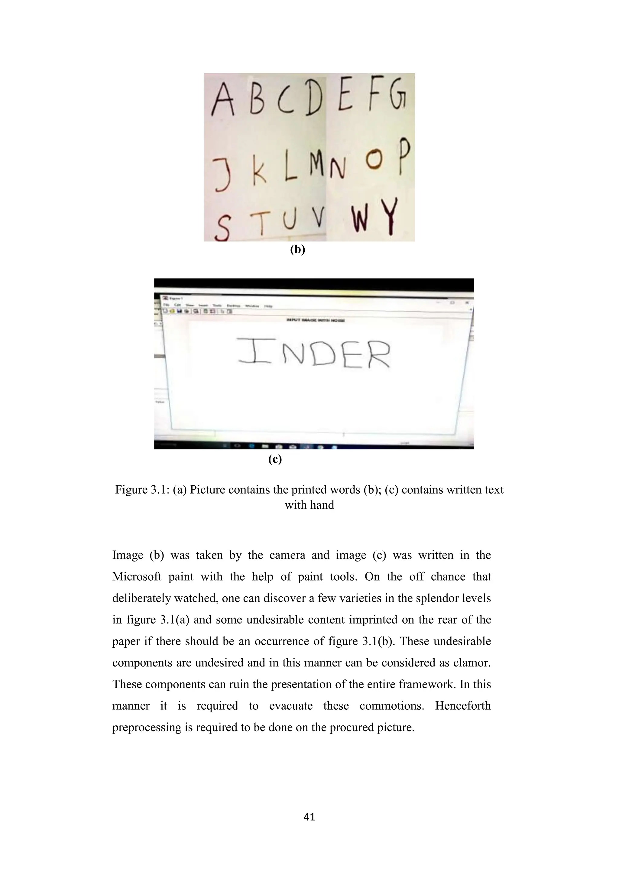 41
(b)
(c)
Figure 3.1: (a) Picture contains the printed words (b); (c) contains written text
with hand
Image (b) was taken by the camera and image (c) was written in the
Microsoft paint with the help of paint tools. On the off chance that
deliberately watched, one can discover a few varieties in the splendor levels
in figure 3.1(a) and some undesirable content imprinted on the rear of the
paper if there should be an occurrence of figure 3.1(b). These undesirable
components are undesired and in this manner can be considered as clamor.
These components can ruin the presentation of the entire framework. In this
manner it is required to evacuate these commotions. Henceforth
preprocessing is required to be done on the procured picture.
 