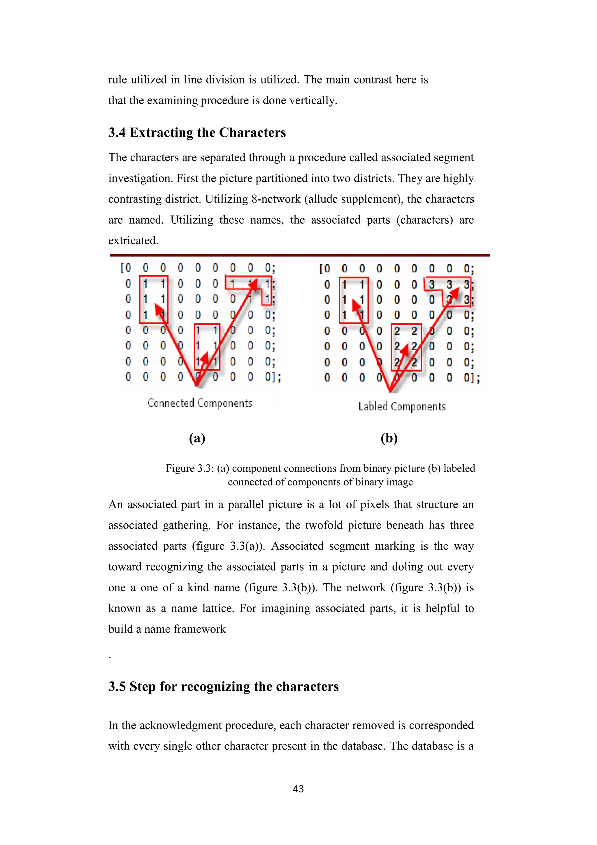 43
rule utilized in line division is utilized. The main contrast here is
that the examining procedure is done vertically.
3.4 Extracting the Characters
The characters are separated through a procedure called associated segment
investigation. First the picture partitioned into two districts. They are highly
contrasting district. Utilizing 8-network (allude supplement), the characters
are named. Utilizing these names, the associated parts (characters) are
extricated.
(a) (b)
Figure 3.3: (a) component connections from binary picture (b) labeled
connected of components of binary image
An associated part in a parallel picture is a lot of pixels that structure an
associated gathering. For instance, the twofold picture beneath has three
associated parts (figure 3.3(a)). Associated segment marking is the way
toward recognizing the associated parts in a picture and doling out every
one a one of a kind name (figure 3.3(b)). The network (figure 3.3(b)) is
known as a name lattice. For imagining associated parts, it is helpful to
build a name framework
.
3.5 Step for recognizing the characters
In the acknowledgment procedure, each character removed is corresponded
with every single other character present in the database. The database is a
 
