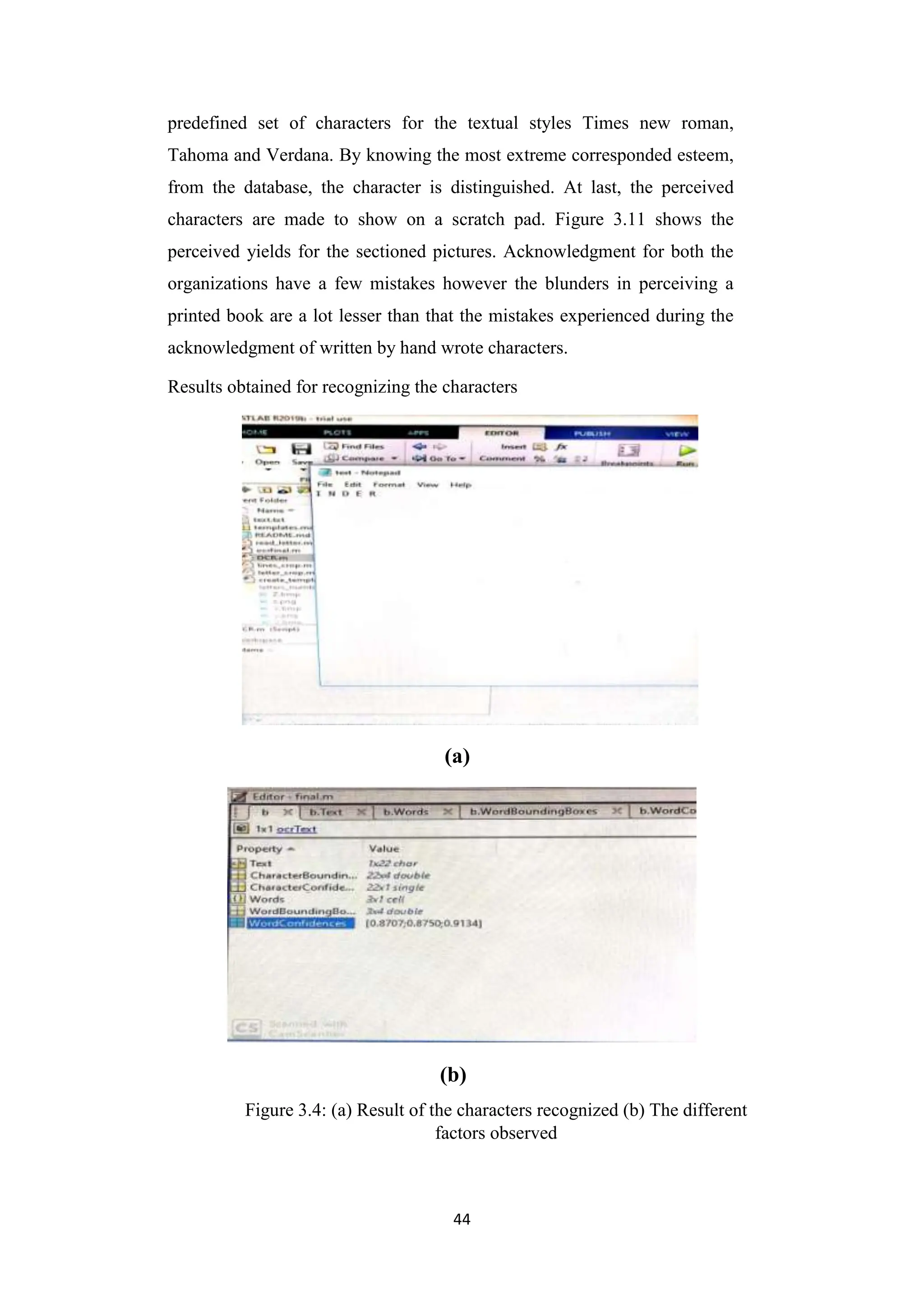 44
predefined set of characters for the textual styles Times new roman,
Tahoma and Verdana. By knowing the most extreme corresponded esteem,
from the database, the character is distinguished. At last, the perceived
characters are made to show on a scratch pad. Figure 3.11 shows the
perceived yields for the sectioned pictures. Acknowledgment for both the
organizations have a few mistakes however the blunders in perceiving a
printed book are a lot lesser than that the mistakes experienced during the
acknowledgment of written by hand wrote characters.
Results obtained for recognizing the characters
(a)
(b)
Figure 3.4: (a) Result of the characters recognized (b) The different
factors observed
 