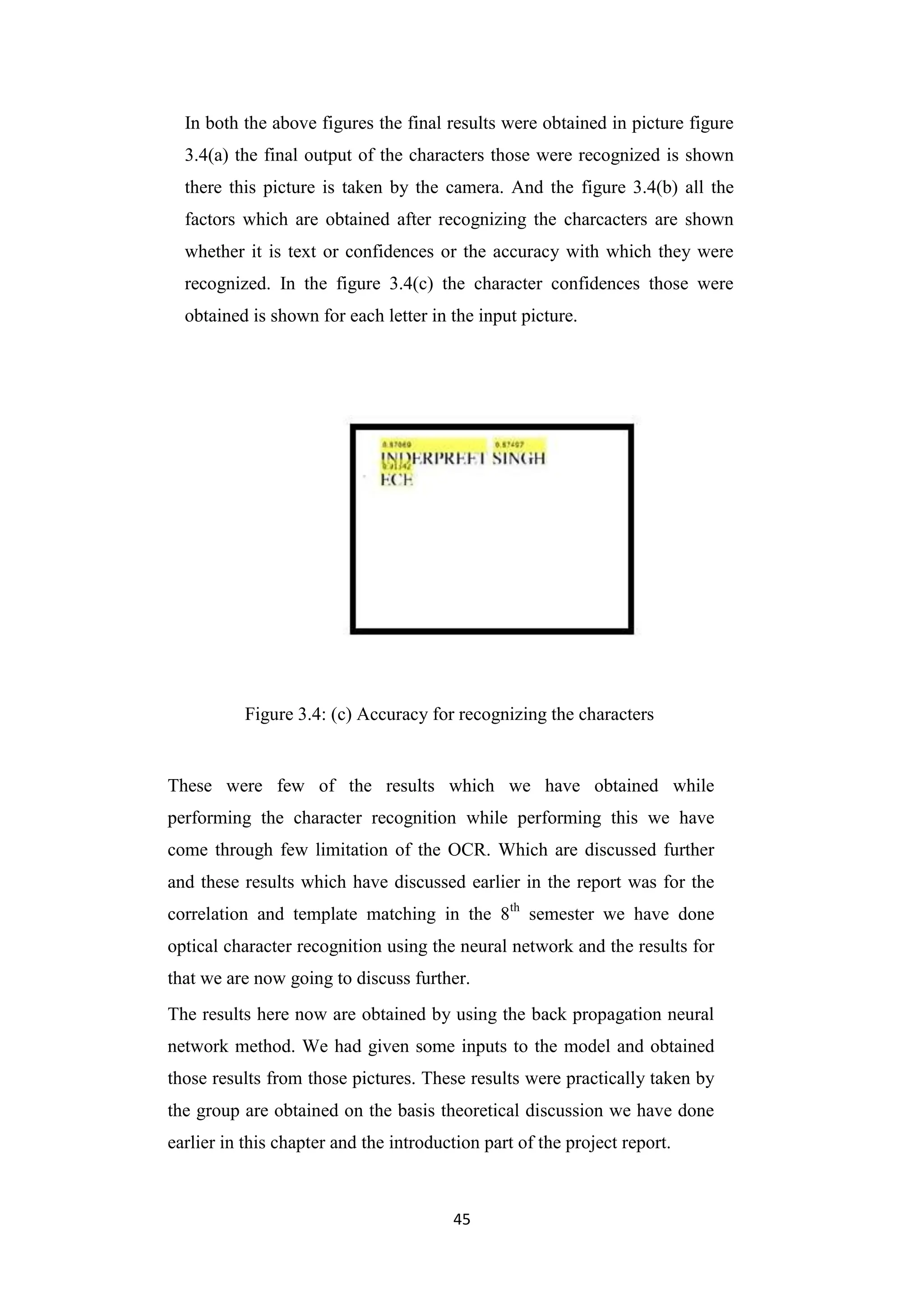 45
In both the above figures the final results were obtained in picture figure
3.4(a) the final output of the characters those were recognized is shown
there this picture is taken by the camera. And the figure 3.4(b) all the
factors which are obtained after recognizing the charcacters are shown
whether it is text or confidences or the accuracy with which they were
recognized. In the figure 3.4(c) the character confidences those were
obtained is shown for each letter in the input picture.
Figure 3.4: (c) Accuracy for recognizing the characters
These were few of the results which we have obtained while
performing the character recognition while performing this we have
come through few limitation of the OCR. Which are discussed further
and these results which have discussed earlier in the report was for the
correlation and template matching in the 8th
semester we have done
optical character recognition using the neural network and the results for
that we are now going to discuss further.
The results here now are obtained by using the back propagation neural
network method. We had given some inputs to the model and obtained
those results from those pictures. These results were practically taken by
the group are obtained on the basis theoretical discussion we have done
earlier in this chapter and the introduction part of the project report.
 