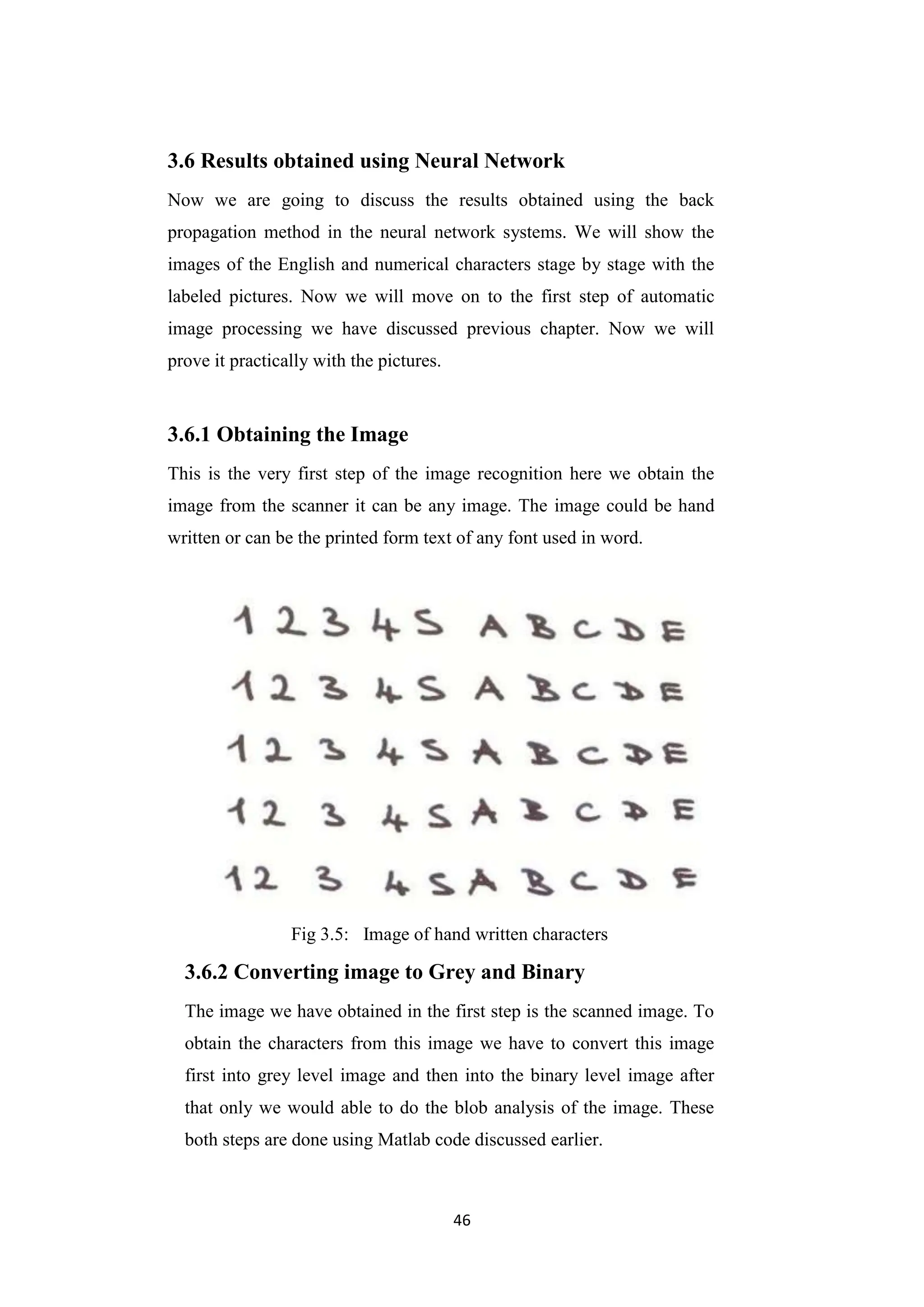 46
3.6 Results obtained using Neural Network
Now we are going to discuss the results obtained using the back
propagation method in the neural network systems. We will show the
images of the English and numerical characters stage by stage with the
labeled pictures. Now we will move on to the first step of automatic
image processing we have discussed previous chapter. Now we will
prove it practically with the pictures.
3.6.1 Obtaining the Image
This is the very first step of the image recognition here we obtain the
image from the scanner it can be any image. The image could be hand
written or can be the printed form text of any font used in word.
Fig 3.5: Image of hand written characters
3.6.2 Converting image to Grey and Binary
The image we have obtained in the first step is the scanned image. To
obtain the characters from this image we have to convert this image
first into grey level image and then into the binary level image after
that only we would able to do the blob analysis of the image. These
both steps are done using Matlab code discussed earlier.
 