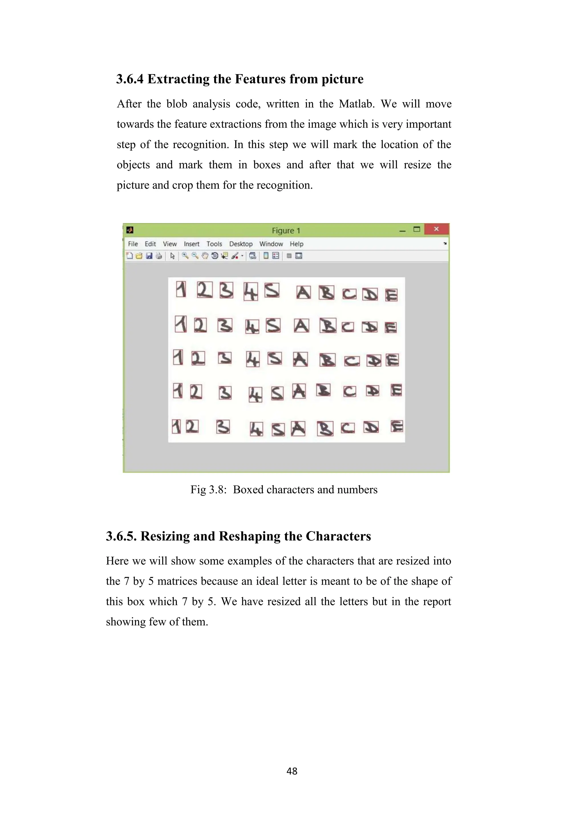 48
3.6.4 Extracting the Features from picture
After the blob analysis code, written in the Matlab. We will move
towards the feature extractions from the image which is very important
step of the recognition. In this step we will mark the location of the
objects and mark them in boxes and after that we will resize the
picture and crop them for the recognition.
Fig 3.8: Boxed characters and numbers
3.6.5. Resizing and Reshaping the Characters
Here we will show some examples of the characters that are resized into
the 7 by 5 matrices because an ideal letter is meant to be of the shape of
this box which 7 by 5. We have resized all the letters but in the report
showing few of them.
 