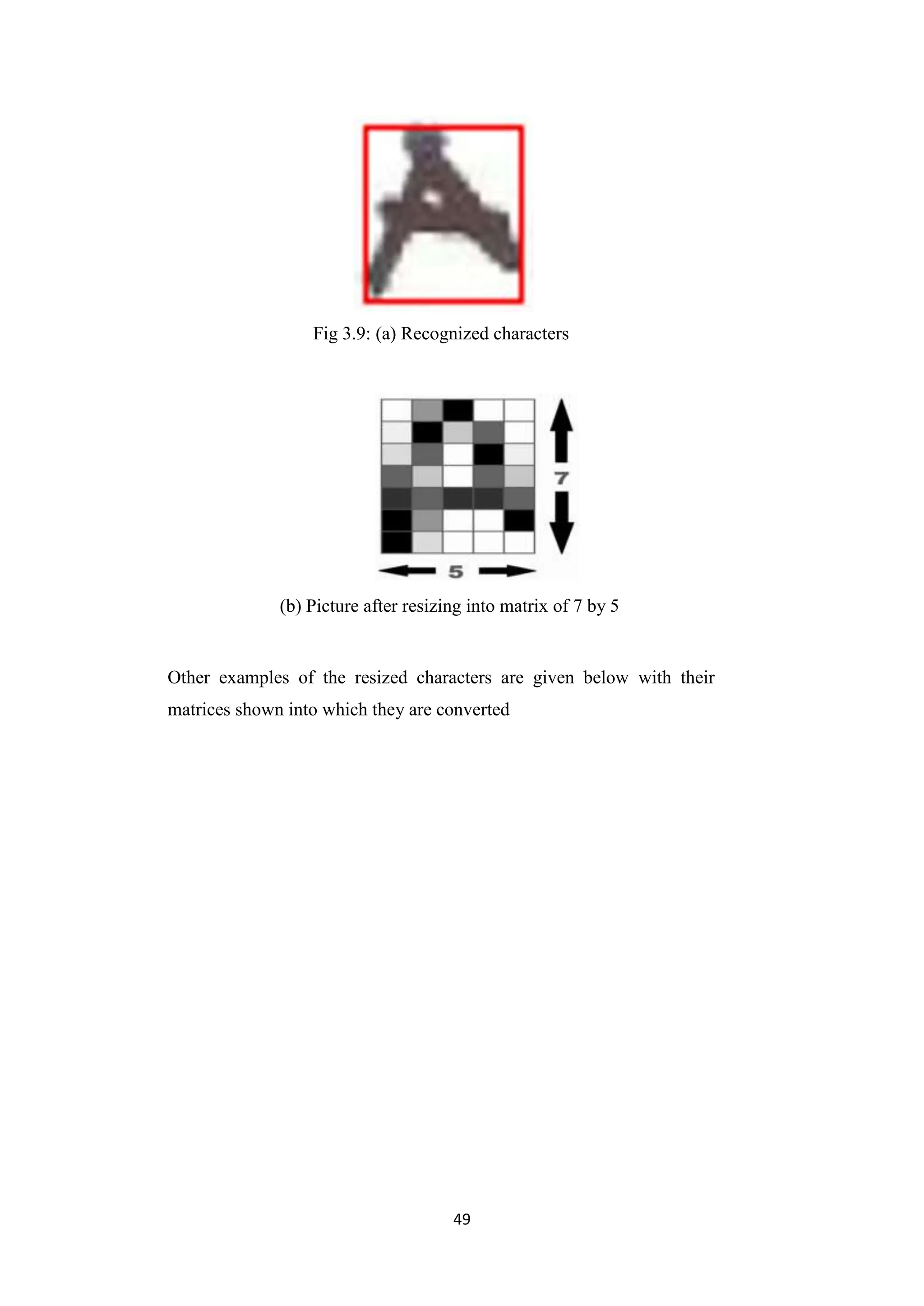 49
Fig 3.9: (a) Recognized characters
(b) Picture after resizing into matrix of 7 by 5
Other examples of the resized characters are given below with their
matrices shown into which they are converted
 