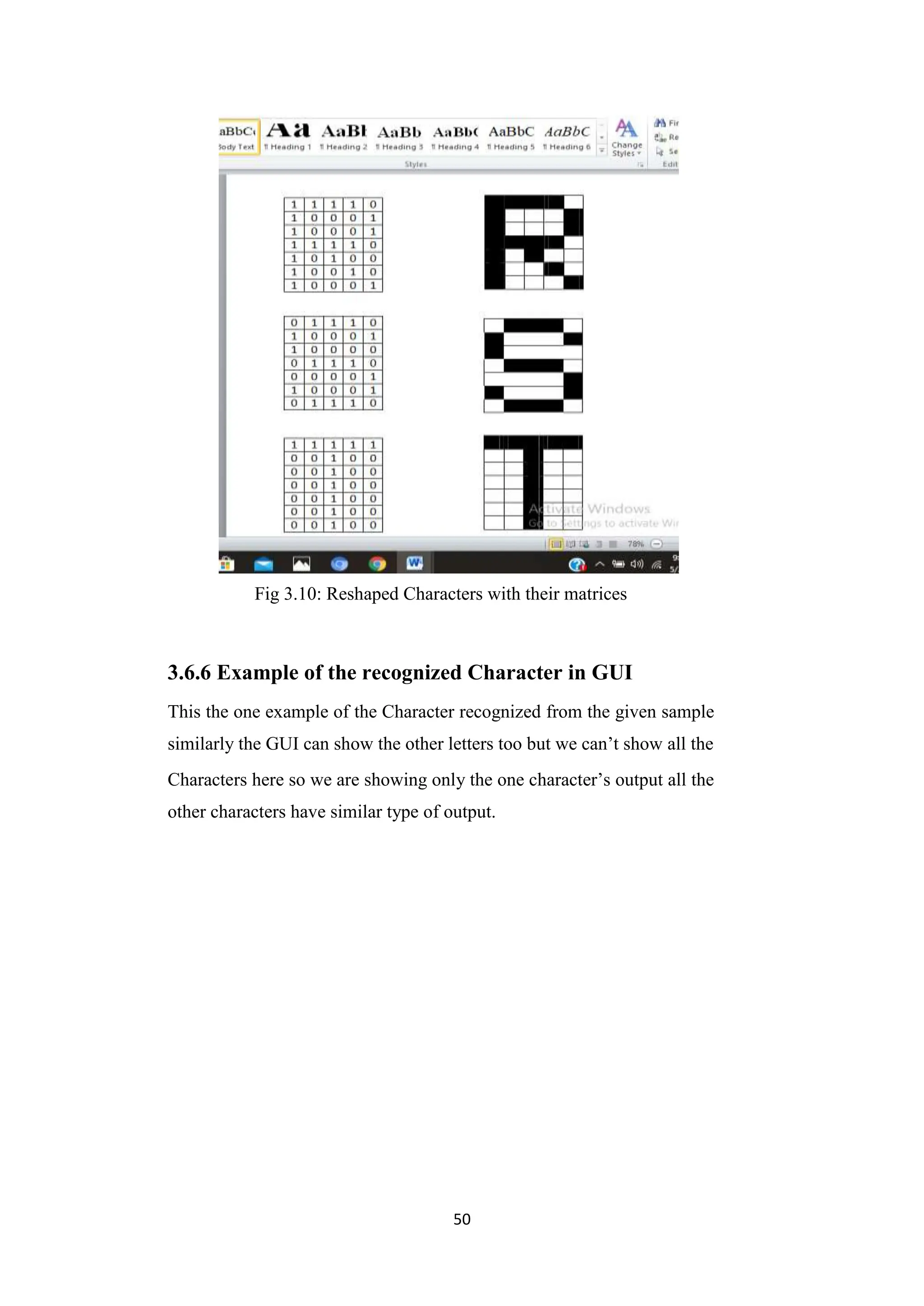 50
Fig 3.10: Reshaped Characters with their matrices
3.6.6 Example of the recognized Character in GUI
This the one example of the Character recognized from the given sample
similarly the GUI can show the other letters too but we can‟t show all the
Characters here so we are showing only the one character‟s output all the
other characters have similar type of output.
 