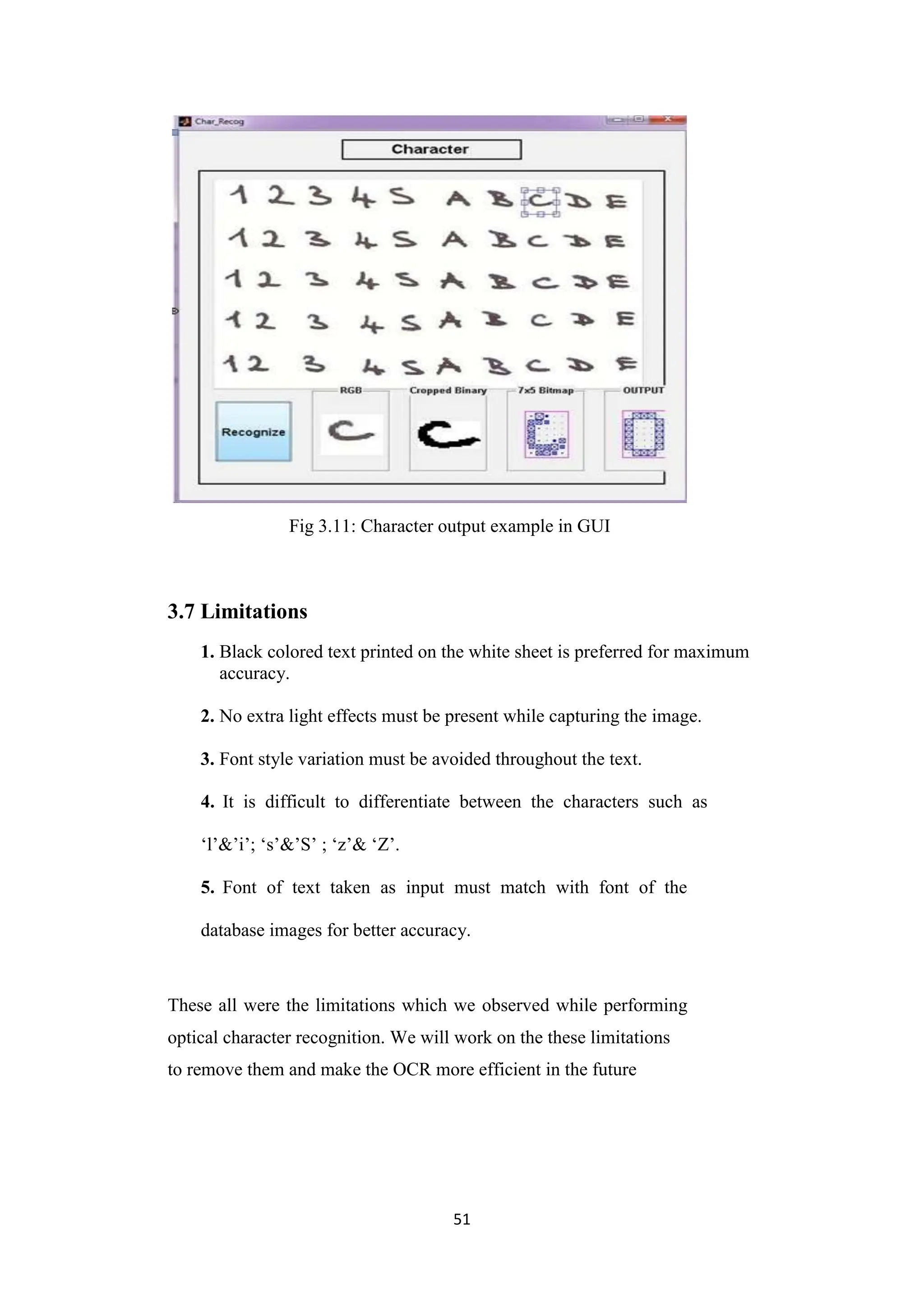 51
Fig 3.11: Character output example in GUI
3.7 Limitations
1. Black colored text printed on the white sheet is preferred for maximum
accuracy.
2. No extra light effects must be present while capturing the image.
3. Font style variation must be avoided throughout the text.
4. It is difficult to differentiate between the characters such as
„l‟&‟i‟; „s‟&‟S‟ ; „z‟& „Z‟.
5. Font of text taken as input must match with font of the
database images for better accuracy.
These all were the limitations which we observed while performing
optical character recognition. We will work on the these limitations
to remove them and make the OCR more efficient in the future
 