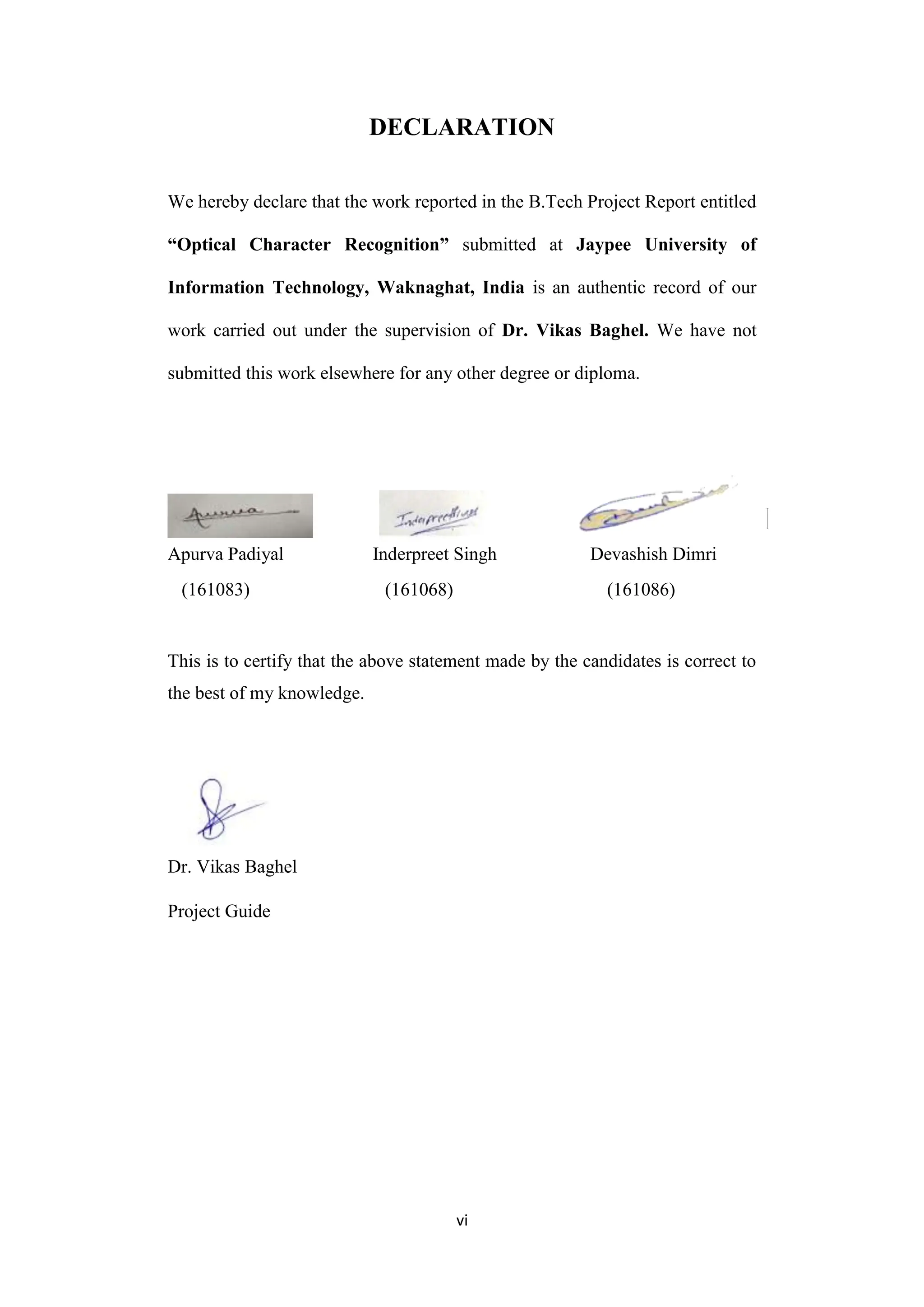 vi
DECLARATION
We hereby declare that the work reported in the B.Tech Project Report entitled
“Optical Character Recognition” submitted at Jaypee University of
Information Technology, Waknaghat, India is an authentic record of our
work carried out under the supervision of Dr. Vikas Baghel. We have not
submitted this work elsewhere for any other degree or diploma.
Apurva Padiyal Inderpreet Singh Devashish Dimri
(161083) (161068) (161086)
This is to certify that the above statement made by the candidates is correct to
the best of my knowledge.
Dr. Vikas Baghel
Project Guide
 