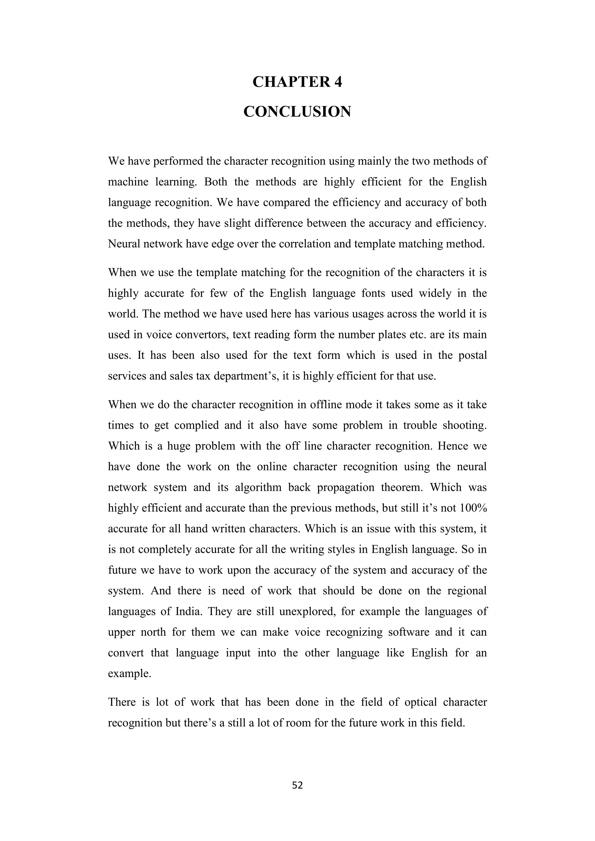 52
CHAPTER 4
CONCLUSION
We have performed the character recognition using mainly the two methods of
machine learning. Both the methods are highly efficient for the English
language recognition. We have compared the efficiency and accuracy of both
the methods, they have slight difference between the accuracy and efficiency.
Neural network have edge over the correlation and template matching method.
When we use the template matching for the recognition of the characters it is
highly accurate for few of the English language fonts used widely in the
world. The method we have used here has various usages across the world it is
used in voice convertors, text reading form the number plates etc. are its main
uses. It has been also used for the text form which is used in the postal
services and sales tax department‟s, it is highly efficient for that use.
When we do the character recognition in offline mode it takes some as it take
times to get complied and it also have some problem in trouble shooting.
Which is a huge problem with the off line character recognition. Hence we
have done the work on the online character recognition using the neural
network system and its algorithm back propagation theorem. Which was
highly efficient and accurate than the previous methods, but still it‟s not 100%
accurate for all hand written characters. Which is an issue with this system, it
is not completely accurate for all the writing styles in English language. So in
future we have to work upon the accuracy of the system and accuracy of the
system. And there is need of work that should be done on the regional
languages of India. They are still unexplored, for example the languages of
upper north for them we can make voice recognizing software and it can
convert that language input into the other language like English for an
example.
There is lot of work that has been done in the field of optical character
recognition but there‟s a still a lot of room for the future work in this field.
 