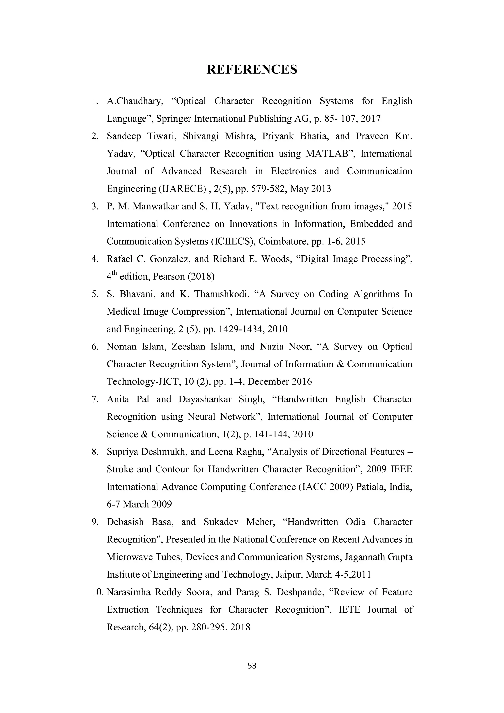53
REFERENCES
1. A.Chaudhary, “Optical Character Recognition Systems for English
Language”, Springer International Publishing AG, p. 85- 107, 2017
2. Sandeep Tiwari, Shivangi Mishra, Priyank Bhatia, and Praveen Km.
Yadav, “Optical Character Recognition using MATLAB”, International
Journal of Advanced Research in Electronics and Communication
Engineering (IJARECE) , 2(5), pp. 579-582, May 2013
3. P. M. Manwatkar and S. H. Yadav, "Text recognition from images," 2015
International Conference on Innovations in Information, Embedded and
Communication Systems (ICIIECS), Coimbatore, pp. 1-6, 2015
4. Rafael C. Gonzalez, and Richard E. Woods, “Digital Image Processing”,
4th
edition, Pearson (2018)
5. S. Bhavani, and K. Thanushkodi, “A Survey on Coding Algorithms In
Medical Image Compression”, International Journal on Computer Science
and Engineering, 2 (5), pp. 1429-1434, 2010
6. Noman Islam, Zeeshan Islam, and Nazia Noor, “A Survey on Optical
Character Recognition System”, Journal of Information & Communication
Technology-JICT, 10 (2), pp. 1-4, December 2016
7. Anita Pal and Dayashankar Singh, “Handwritten English Character
Recognition using Neural Network”, International Journal of Computer
Science & Communication, 1(2), p. 141-144, 2010
8. Supriya Deshmukh, and Leena Ragha, “Analysis of Directional Features –
Stroke and Contour for Handwritten Character Recognition”, 2009 IEEE
International Advance Computing Conference (IACC 2009) Patiala, India,
6-7 March 2009
9. Debasish Basa, and Sukadev Meher, “Handwritten Odia Character
Recognition”, Presented in the National Conference on Recent Advances in
Microwave Tubes, Devices and Communication Systems, Jagannath Gupta
Institute of Engineering and Technology, Jaipur, March 4-5,2011
10. Narasimha Reddy Soora, and Parag S. Deshpande, “Review of Feature
Extraction Techniques for Character Recognition”, IETE Journal of
Research, 64(2), pp. 280-295, 2018
 