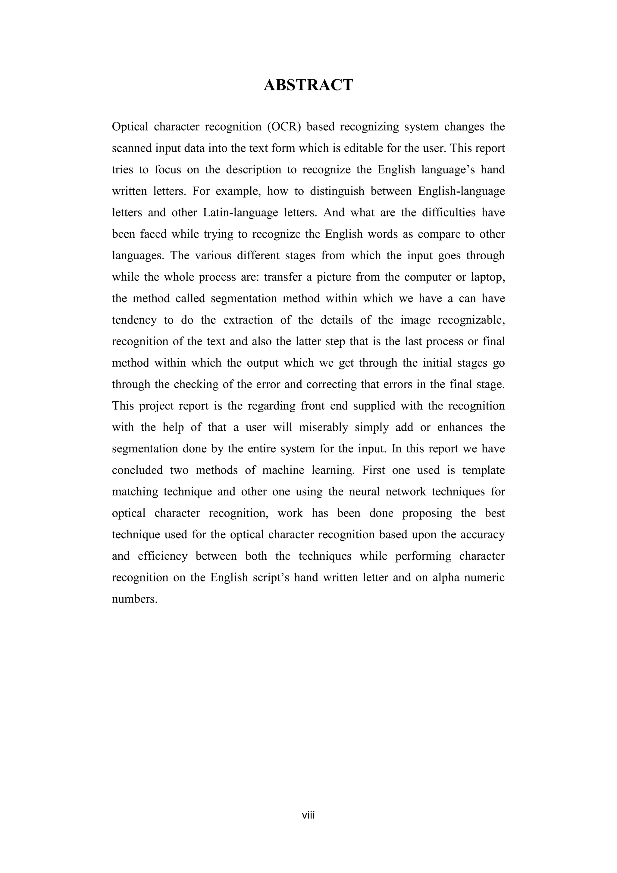 viii
ABSTRACT
Optical character recognition (OCR) based recognizing system changes the
scanned input data into the text form which is editable for the user. This report
tries to focus on the description to recognize the English language‟s hand
written letters. For example, how to distinguish between English-language
letters and other Latin-language letters. And what are the difficulties have
been faced while trying to recognize the English words as compare to other
languages. The various different stages from which the input goes through
while the whole process are: transfer a picture from the computer or laptop,
the method called segmentation method within which we have a can have
tendency to do the extraction of the details of the image recognizable,
recognition of the text and also the latter step that is the last process or final
method within which the output which we get through the initial stages go
through the checking of the error and correcting that errors in the final stage.
This project report is the regarding front end supplied with the recognition
with the help of that a user will miserably simply add or enhances the
segmentation done by the entire system for the input. In this report we have
concluded two methods of machine learning. First one used is template
matching technique and other one using the neural network techniques for
optical character recognition, work has been done proposing the best
technique used for the optical character recognition based upon the accuracy
and efficiency between both the techniques while performing character
recognition on the English script‟s hand written letter and on alpha numeric
numbers.
 