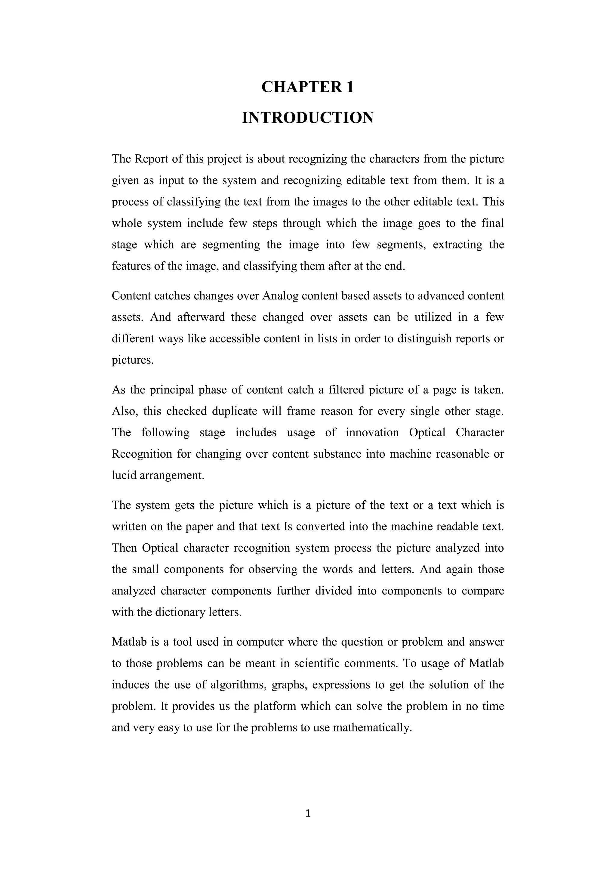 1
CHAPTER 1
INTRODUCTION
The Report of this project is about recognizing the characters from the picture
given as input to the system and recognizing editable text from them. It is a
process of classifying the text from the images to the other editable text. This
whole system include few steps through which the image goes to the final
stage which are segmenting the image into few segments, extracting the
features of the image, and classifying them after at the end.
Content catches changes over Analog content based assets to advanced content
assets. And afterward these changed over assets can be utilized in a few
different ways like accessible content in lists in order to distinguish reports or
pictures.
As the principal phase of content catch a filtered picture of a page is taken.
Also, this checked duplicate will frame reason for every single other stage.
The following stage includes usage of innovation Optical Character
Recognition for changing over content substance into machine reasonable or
lucid arrangement.
The system gets the picture which is a picture of the text or a text which is
written on the paper and that text Is converted into the machine readable text.
Then Optical character recognition system process the picture analyzed into
the small components for observing the words and letters. And again those
analyzed character components further divided into components to compare
with the dictionary letters.
Matlab is a tool used in computer where the question or problem and answer
to those problems can be meant in scientific comments. To usage of Matlab
induces the use of algorithms, graphs, expressions to get the solution of the
problem. It provides us the platform which can solve the problem in no time
and very easy to use for the problems to use mathematically.
 