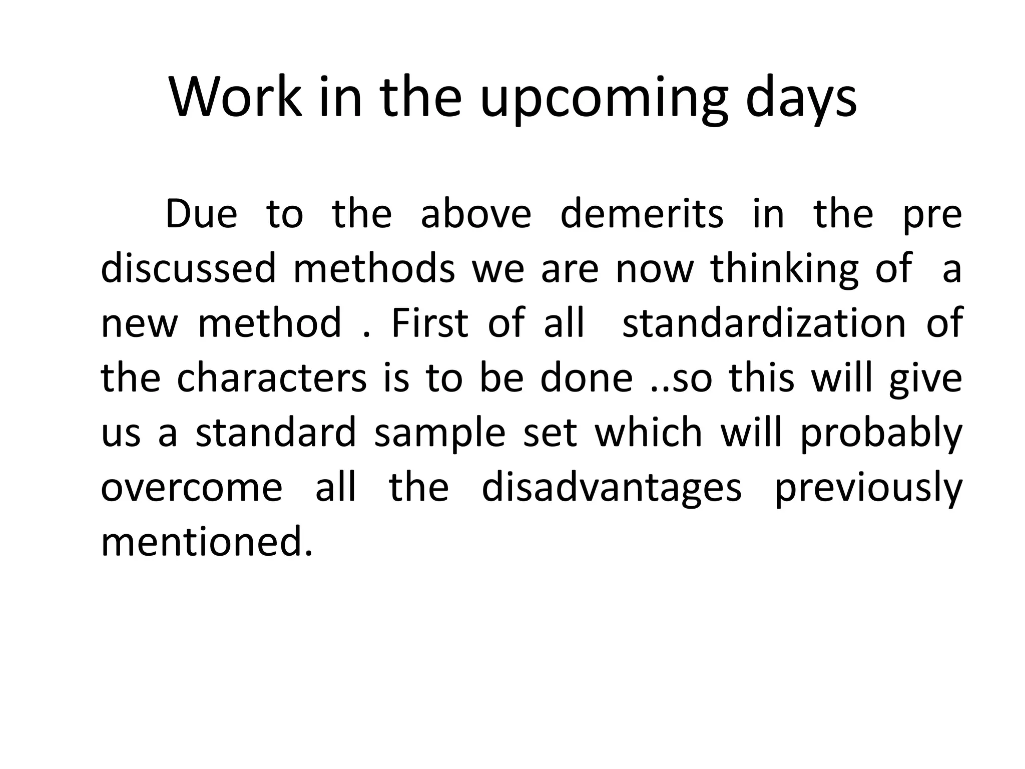 Work in the upcoming days
    Due to the above demerits in the pre
discussed methods we are now thinking of a
new method . First of all standardization of
the characters is to be done ..so this will give
us a standard sample set which will probably
overcome all the disadvantages previously
mentioned.
 