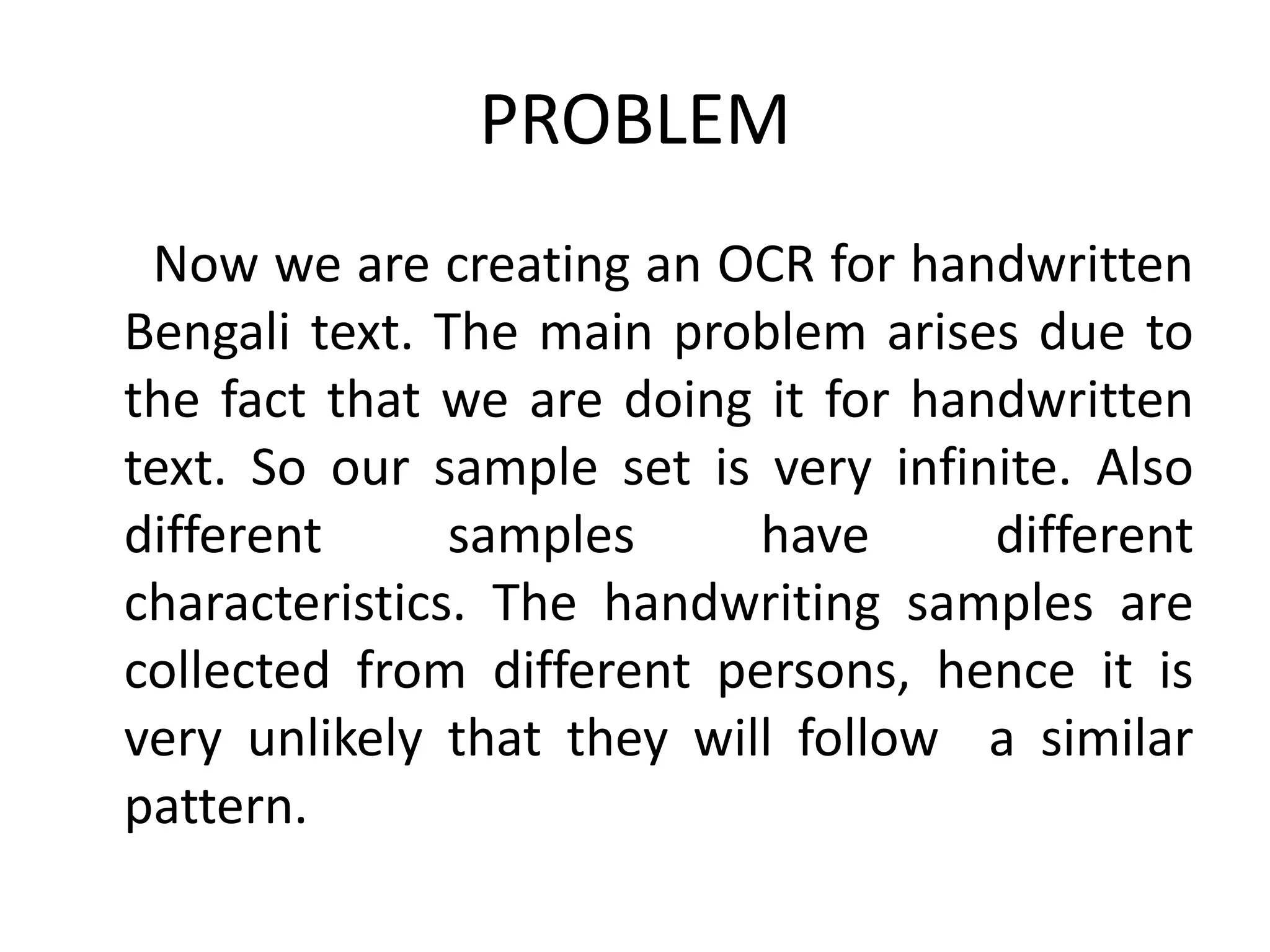 PROBLEM
 Now we are creating an OCR for handwritten
Bengali text. The main problem arises due to
the fact that we are doing it for handwritten
text. So our sample set is very infinite. Also
different      samples     have      different
characteristics. The handwriting samples are
collected from different persons, hence it is
very unlikely that they will follow a similar
pattern.
 