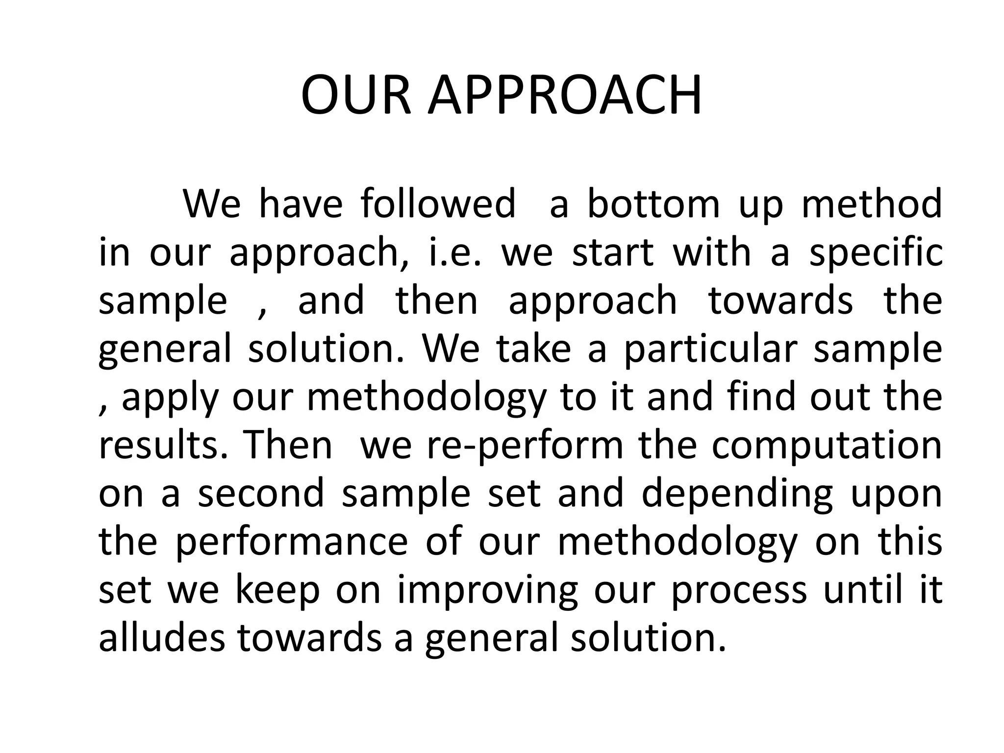 OUR APPROACH
     We have followed a bottom up method
in our approach, i.e. we start with a specific
sample , and then approach towards the
general solution. We take a particular sample
, apply our methodology to it and find out the
results. Then we re-perform the computation
on a second sample set and depending upon
the performance of our methodology on this
set we keep on improving our process until it
alludes towards a general solution.
 