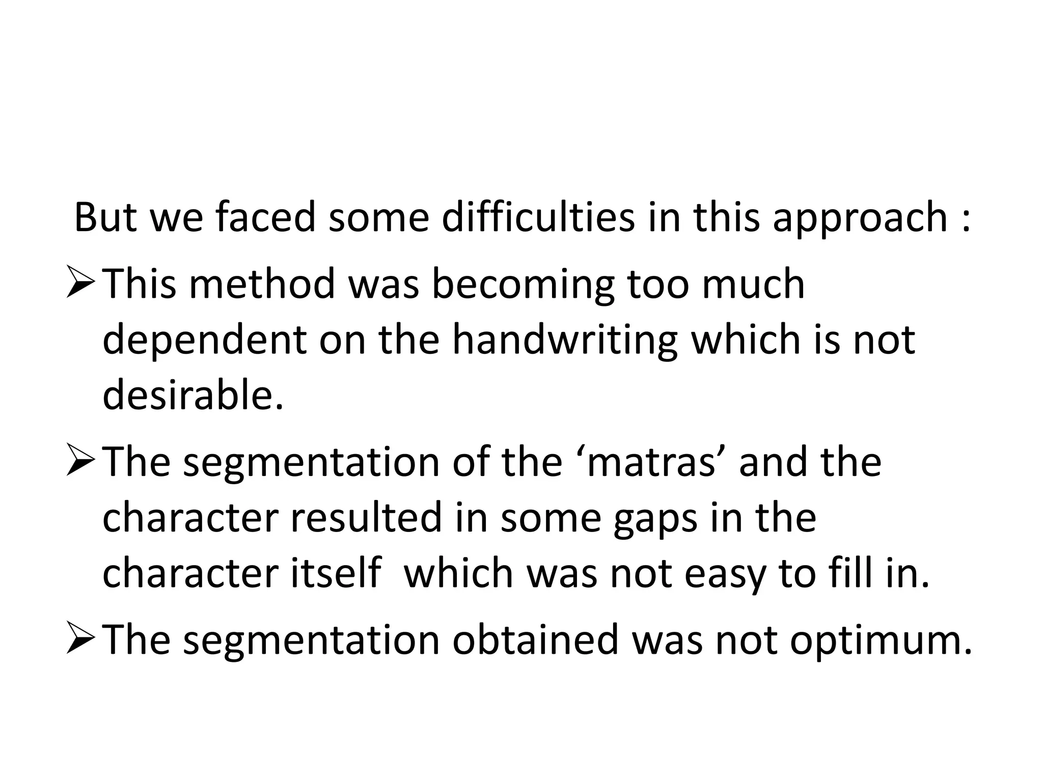 But we faced some difficulties in this approach :
This method was becoming too much
 dependent on the handwriting which is not
 desirable.
The segmentation of the ‘matras’ and the
 character resulted in some gaps in the
 character itself which was not easy to fill in.
The segmentation obtained was not optimum.
 