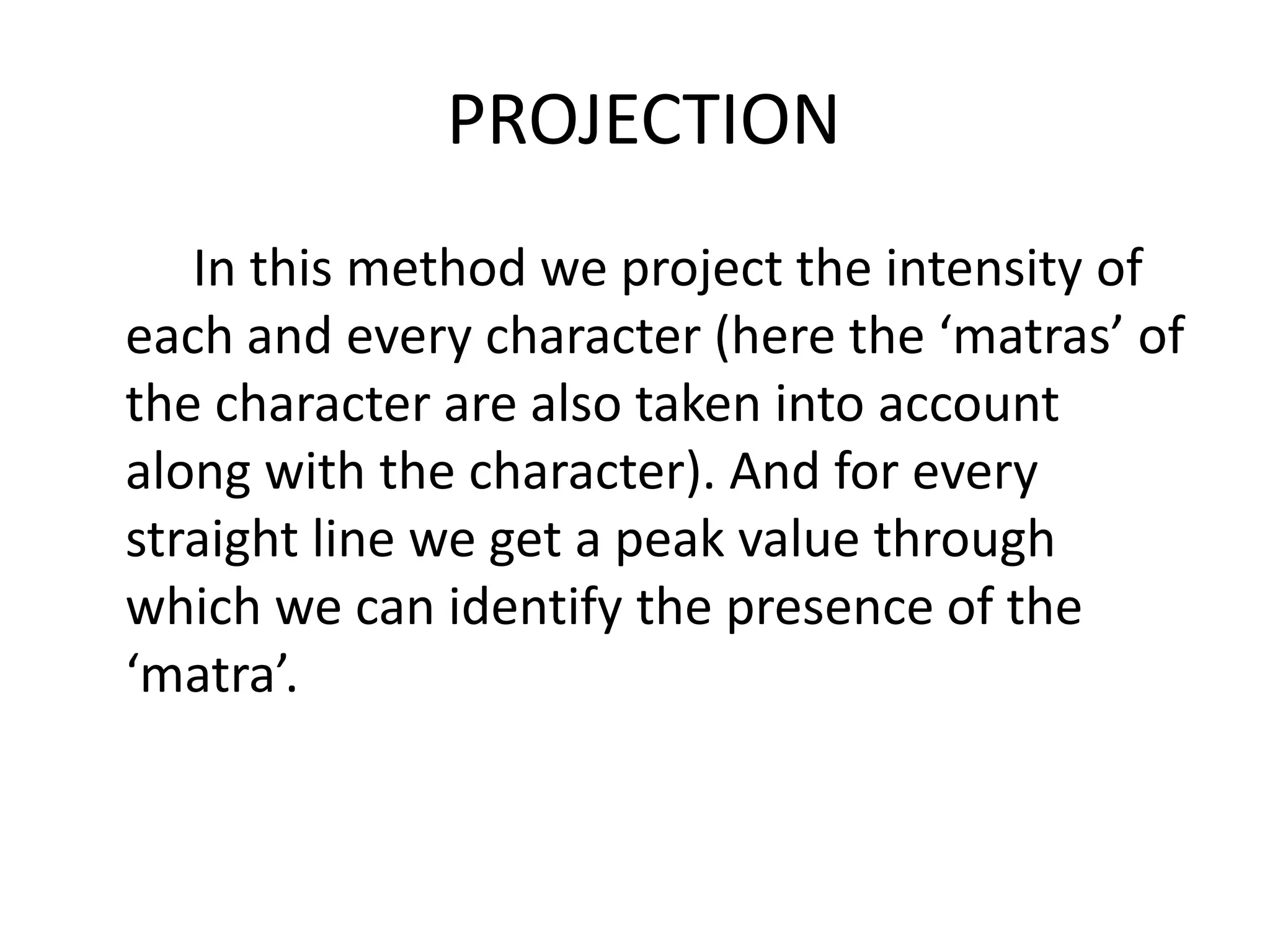 PROJECTION
   In this method we project the intensity of
each and every character (here the ‘matras’ of
the character are also taken into account
along with the character). And for every
straight line we get a peak value through
which we can identify the presence of the
‘matra’.
 