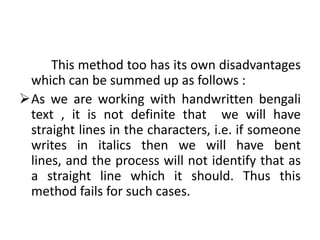 This method too has its own disadvantages
 which can be summed up as follows :
As we are working with handwritten bengali
 text , it is not definite that we will have
 straight lines in the characters, i.e. if someone
 writes in italics then we will have bent
 lines, and the process will not identify that as
 a straight line which it should. Thus this
 method fails for such cases.
 