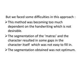 But we faced some difficulties in this approach :
This method was becoming too much
 dependent on the handwriting which is not
 desirable.
The segmentation of the ‘matras’ and the
 character resulted in some gaps in the
 character itself which was not easy to fill in.
The segmentation obtained was not optimum.
 