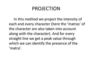 PROJECTION
   In this method we project the intensity of
each and every character (here the ‘matras’ of
the character are also taken into account
along with the character). And for every
straight line we get a peak value through
which we can identify the presence of the
‘matra’.
 