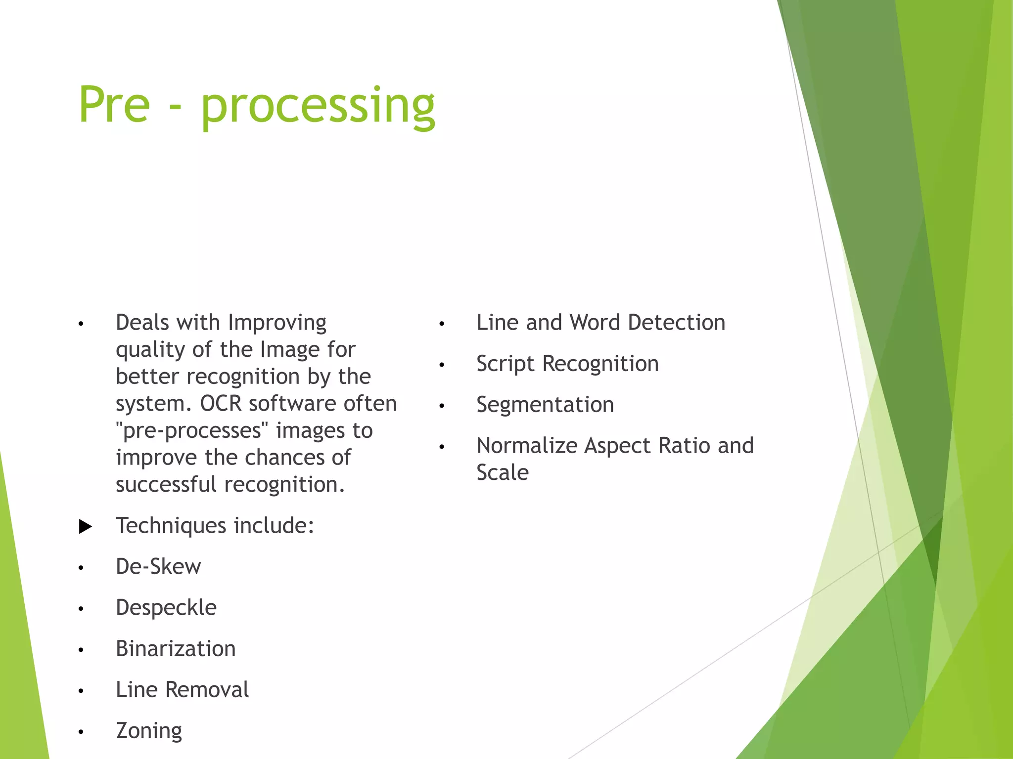 Pre - processing
• Deals with Improving
quality of the Image for
better recognition by the
system. OCR software often
"pre-processes" images to
improve the chances of
successful recognition.
 Techniques include:
• De-Skew
• Despeckle
• Binarization
• Line Removal
• Zoning
• Line and Word Detection
• Script Recognition
• Segmentation
• Normalize Aspect Ratio and
Scale
 