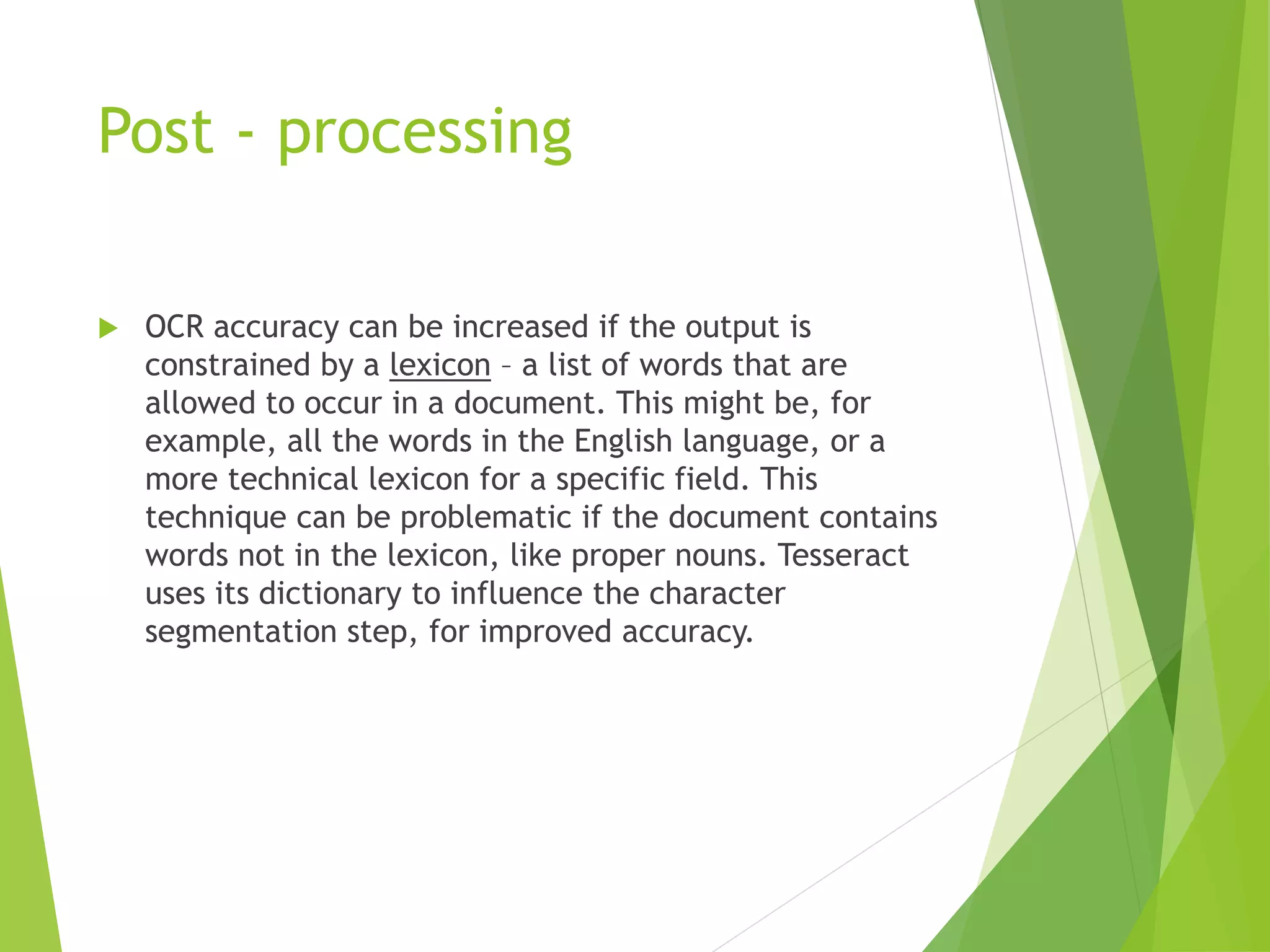 Post - processing
 OCR accuracy can be increased if the output is
constrained by a lexicon – a list of words that are
allowed to occur in a document. This might be, for
example, all the words in the English language, or a
more technical lexicon for a specific field. This
technique can be problematic if the document contains
words not in the lexicon, like proper nouns. Tesseract
uses its dictionary to influence the character
segmentation step, for improved accuracy.
 