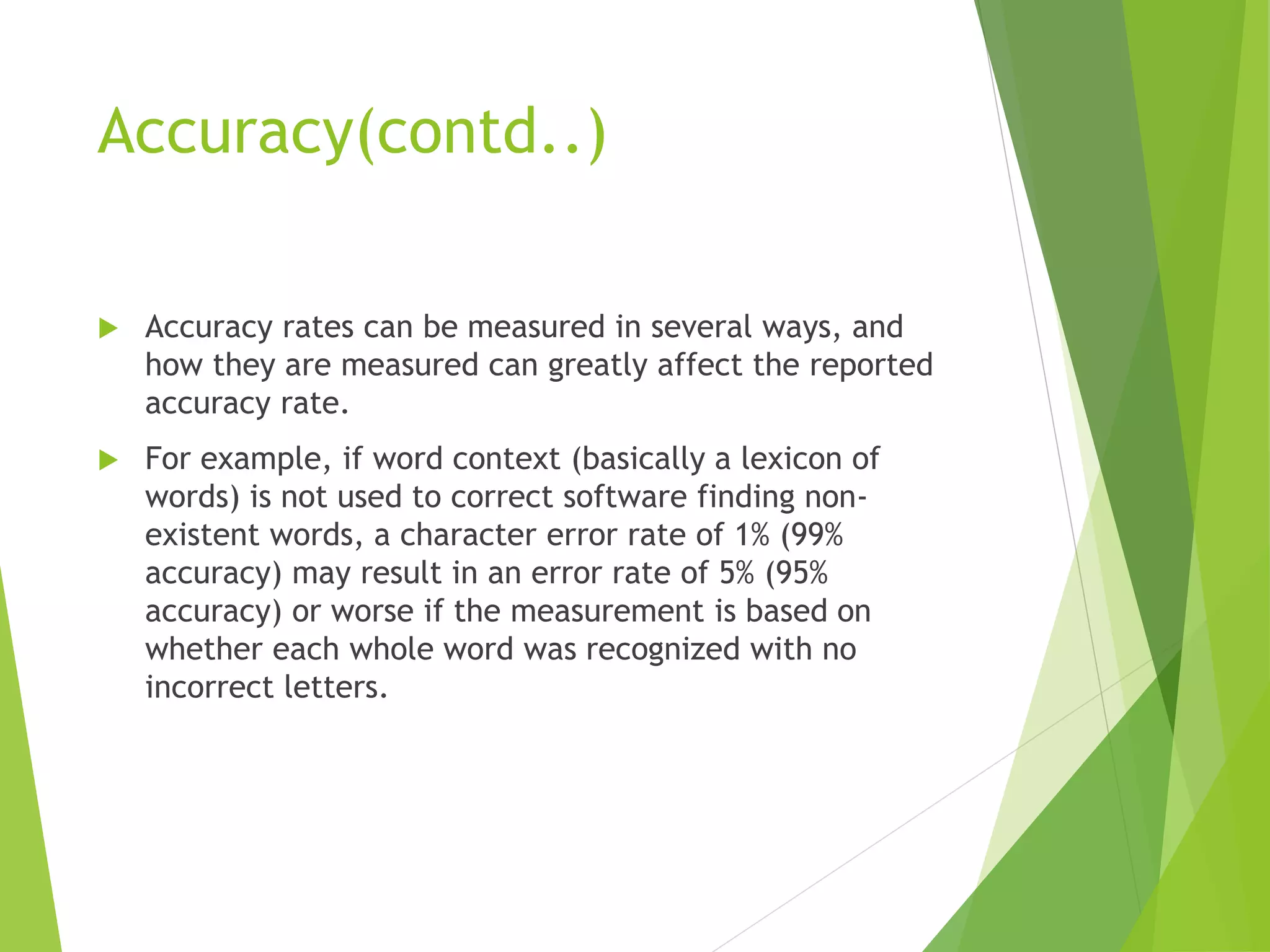 Accuracy(contd..)
 Accuracy rates can be measured in several ways, and
how they are measured can greatly affect the reported
accuracy rate.
 For example, if word context (basically a lexicon of
words) is not used to correct software finding non-
existent words, a character error rate of 1% (99%
accuracy) may result in an error rate of 5% (95%
accuracy) or worse if the measurement is based on
whether each whole word was recognized with no
incorrect letters.
 