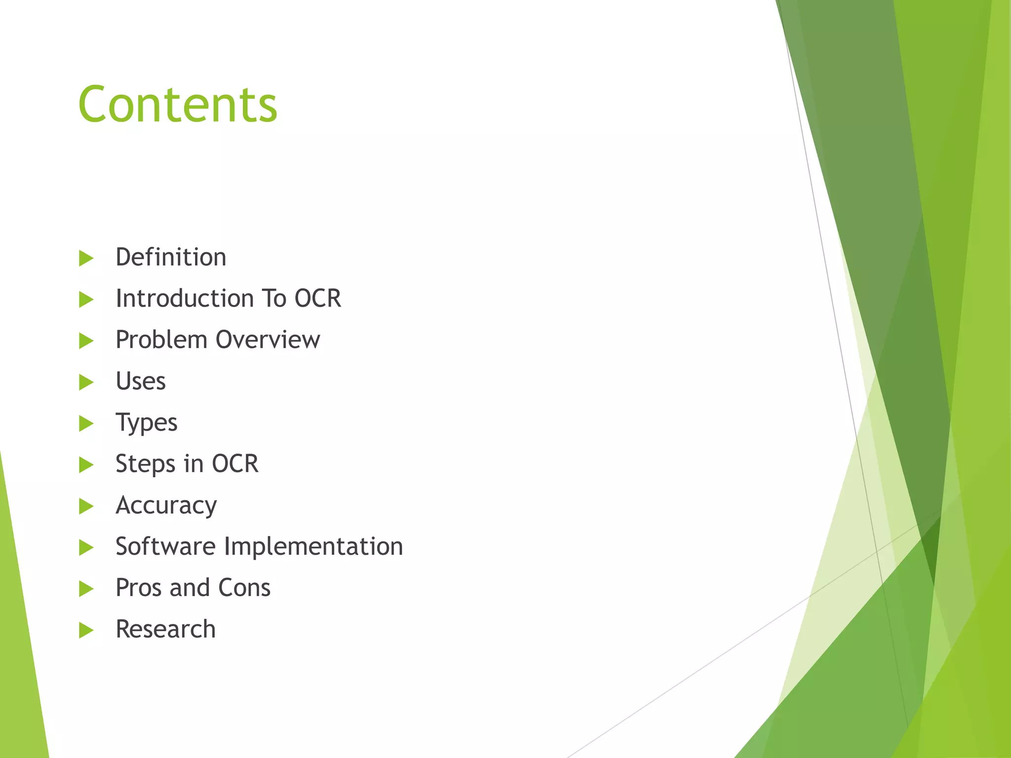 Contents
 Definition
 Introduction To OCR
 Problem Overview
 Uses
 Types
 Steps in OCR
 Accuracy
 Software Implementation
 Pros and Cons
 Research
 