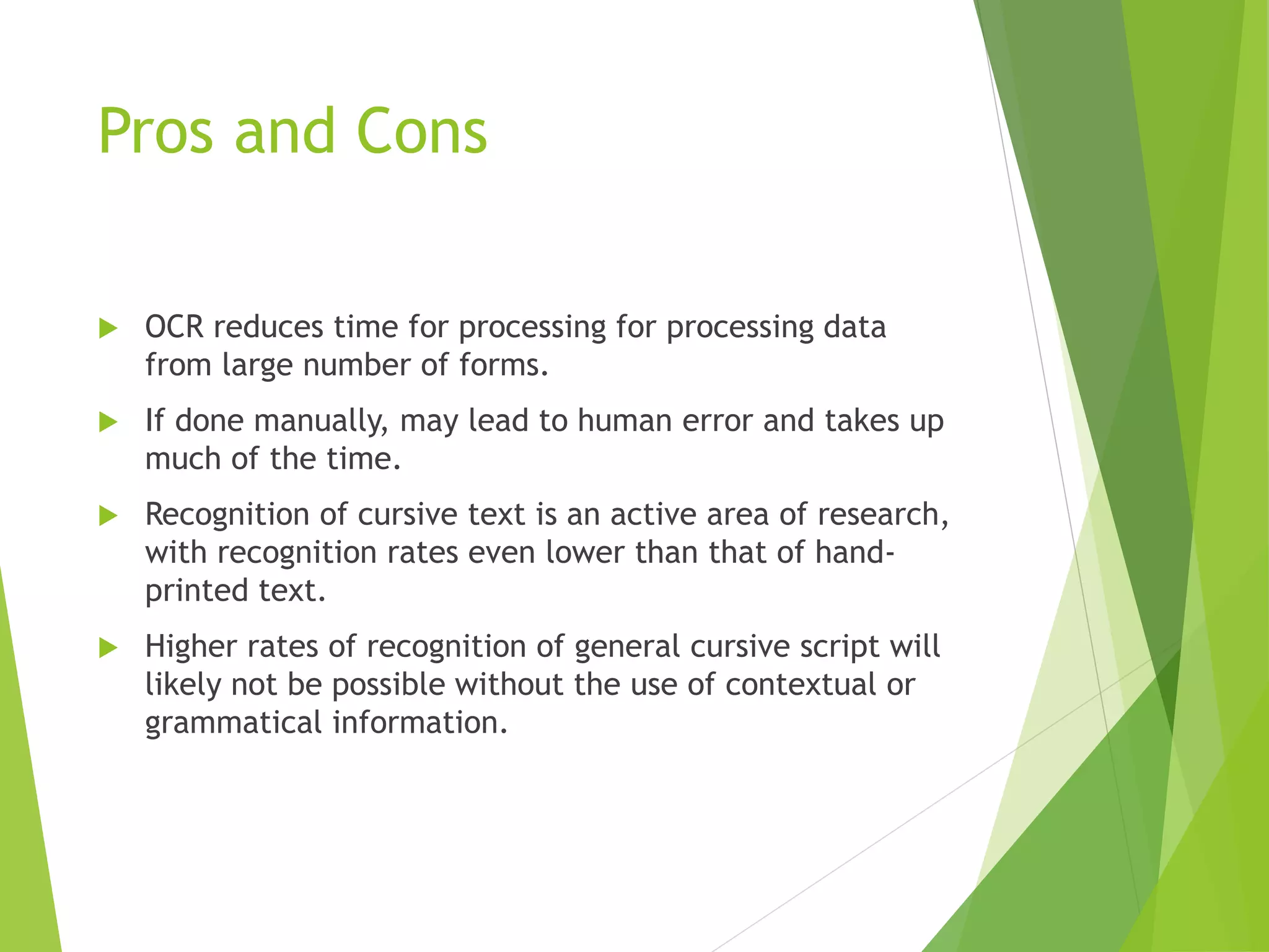 Pros and Cons
 OCR reduces time for processing for processing data
from large number of forms.
 If done manually, may lead to human error and takes up
much of the time.
 Recognition of cursive text is an active area of research,
with recognition rates even lower than that of hand-
printed text.
 Higher rates of recognition of general cursive script will
likely not be possible without the use of contextual or
grammatical information.
 