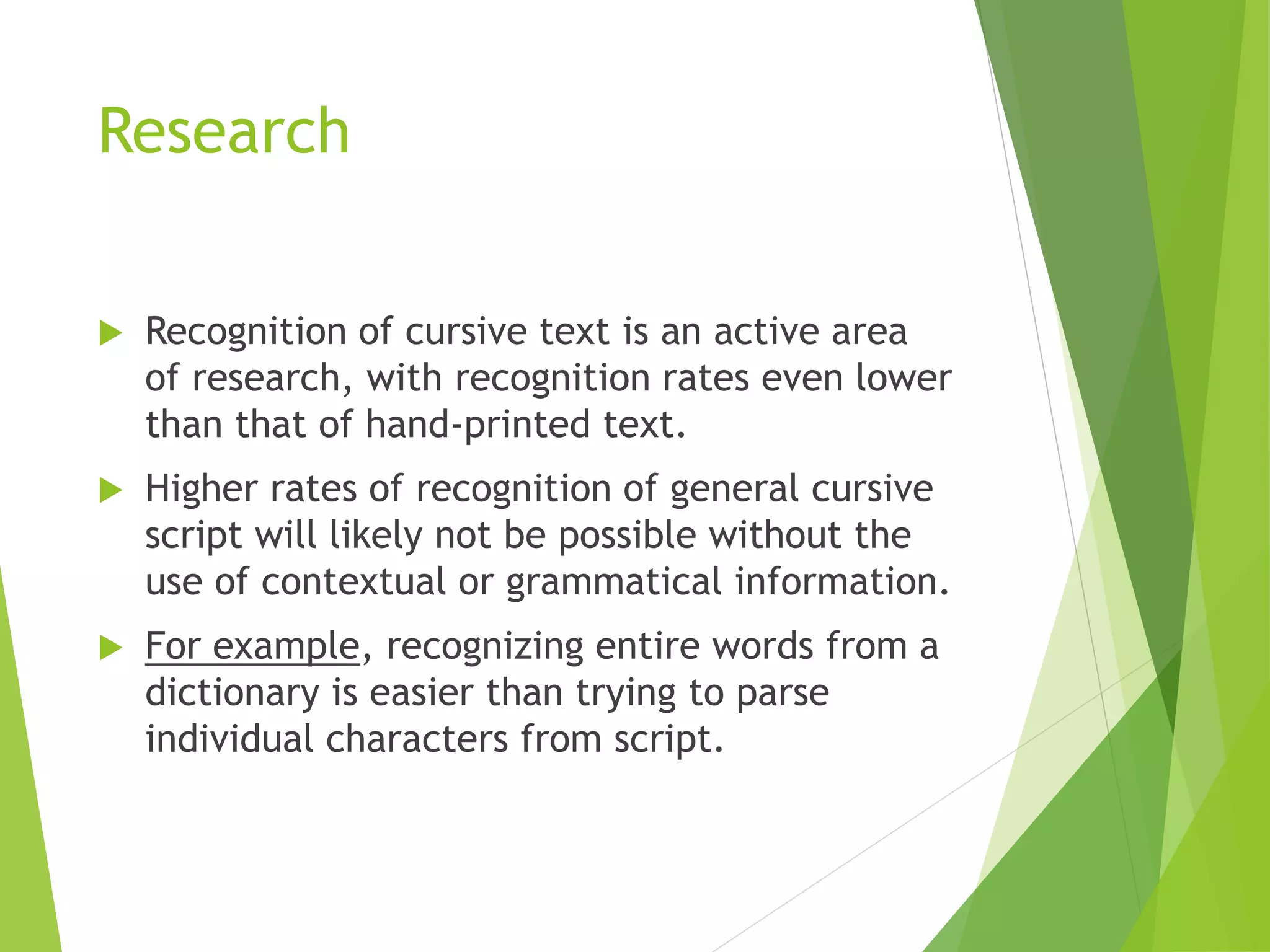 Research
 Recognition of cursive text is an active area
of research, with recognition rates even lower
than that of hand-printed text.
 Higher rates of recognition of general cursive
script will likely not be possible without the
use of contextual or grammatical information.
 For example, recognizing entire words from a
dictionary is easier than trying to parse
individual characters from script.
 