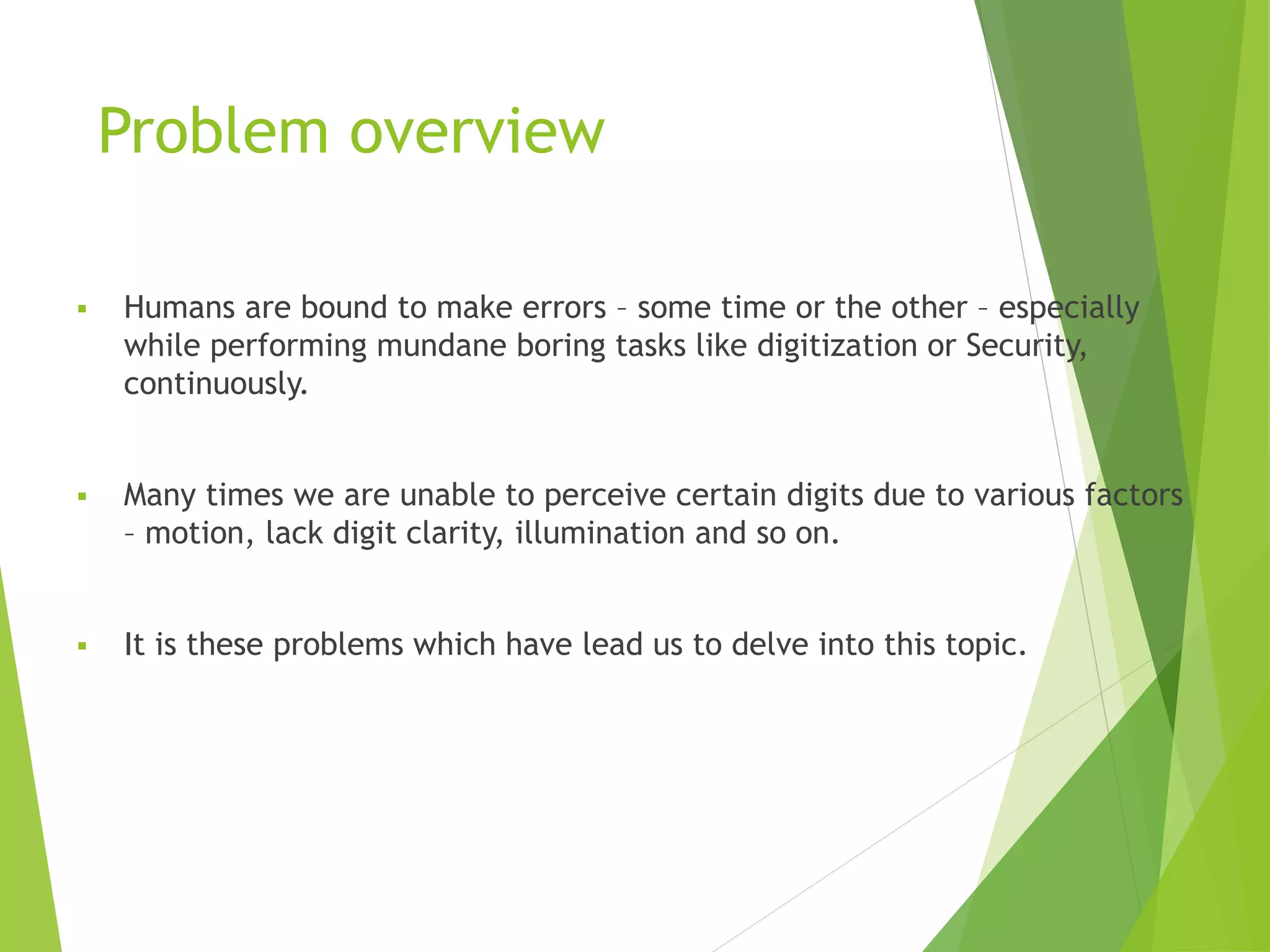 Problem overview
 Humans are bound to make errors – some time or the other – especially
while performing mundane boring tasks like digitization or Security,
continuously.
 Many times we are unable to perceive certain digits due to various factors
– motion, lack digit clarity, illumination and so on.
 It is these problems which have lead us to delve into this topic.
 