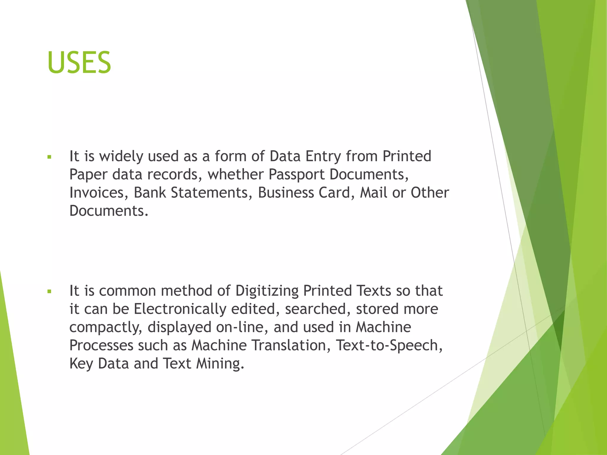 USES
 It is widely used as a form of Data Entry from Printed
Paper data records, whether Passport Documents,
Invoices, Bank Statements, Business Card, Mail or Other
Documents.
 It is common method of Digitizing Printed Texts so that
it can be Electronically edited, searched, stored more
compactly, displayed on-line, and used in Machine
Processes such as Machine Translation, Text-to-Speech,
Key Data and Text Mining.
 