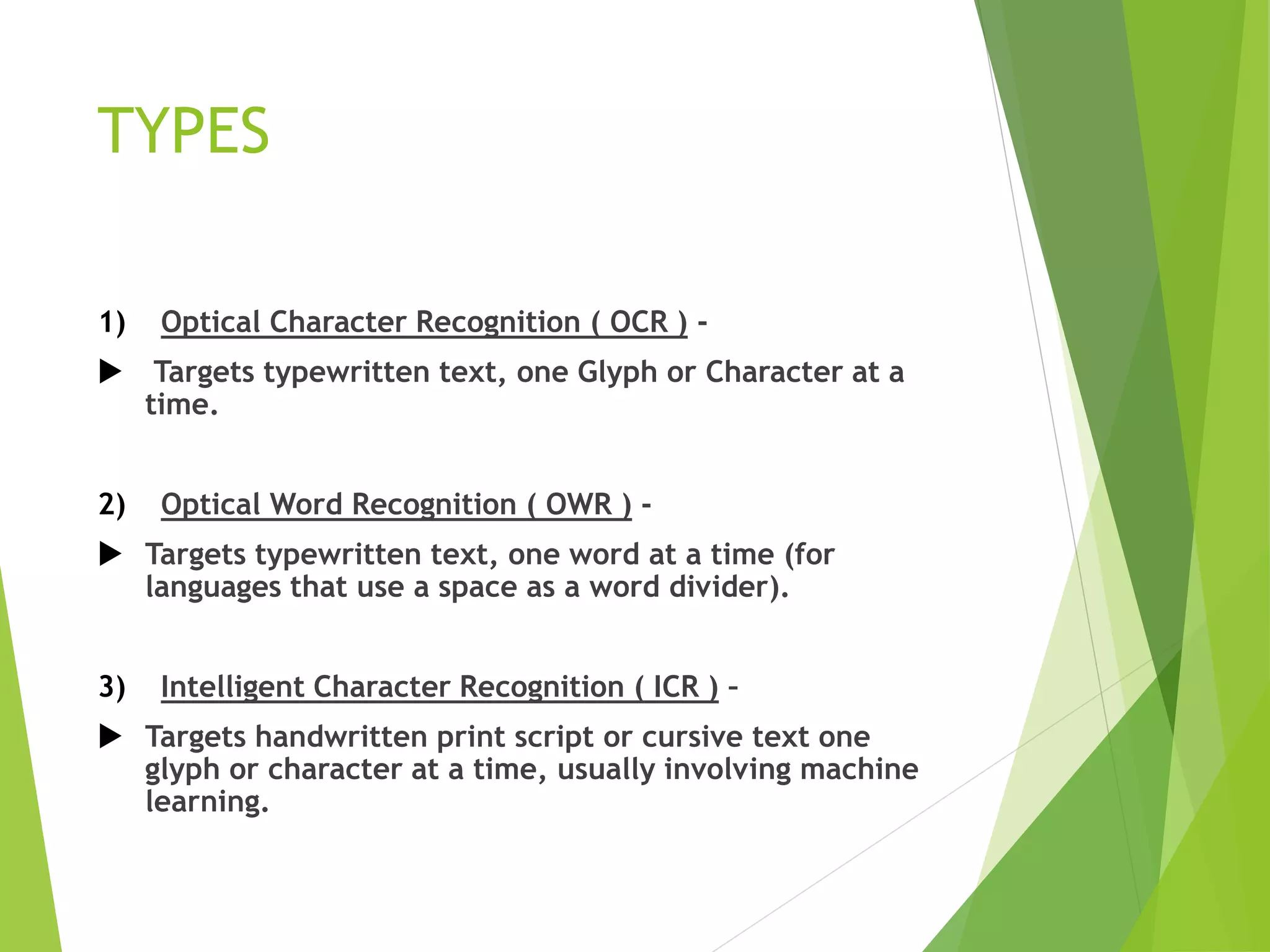 TYPES
1) Optical Character Recognition ( OCR ) -
 Targets typewritten text, one Glyph or Character at a
time.
2) Optical Word Recognition ( OWR ) -
 Targets typewritten text, one word at a time (for
languages that use a space as a word divider).
3) Intelligent Character Recognition ( ICR ) –
 Targets handwritten print script or cursive text one
glyph or character at a time, usually involving machine
learning.
 