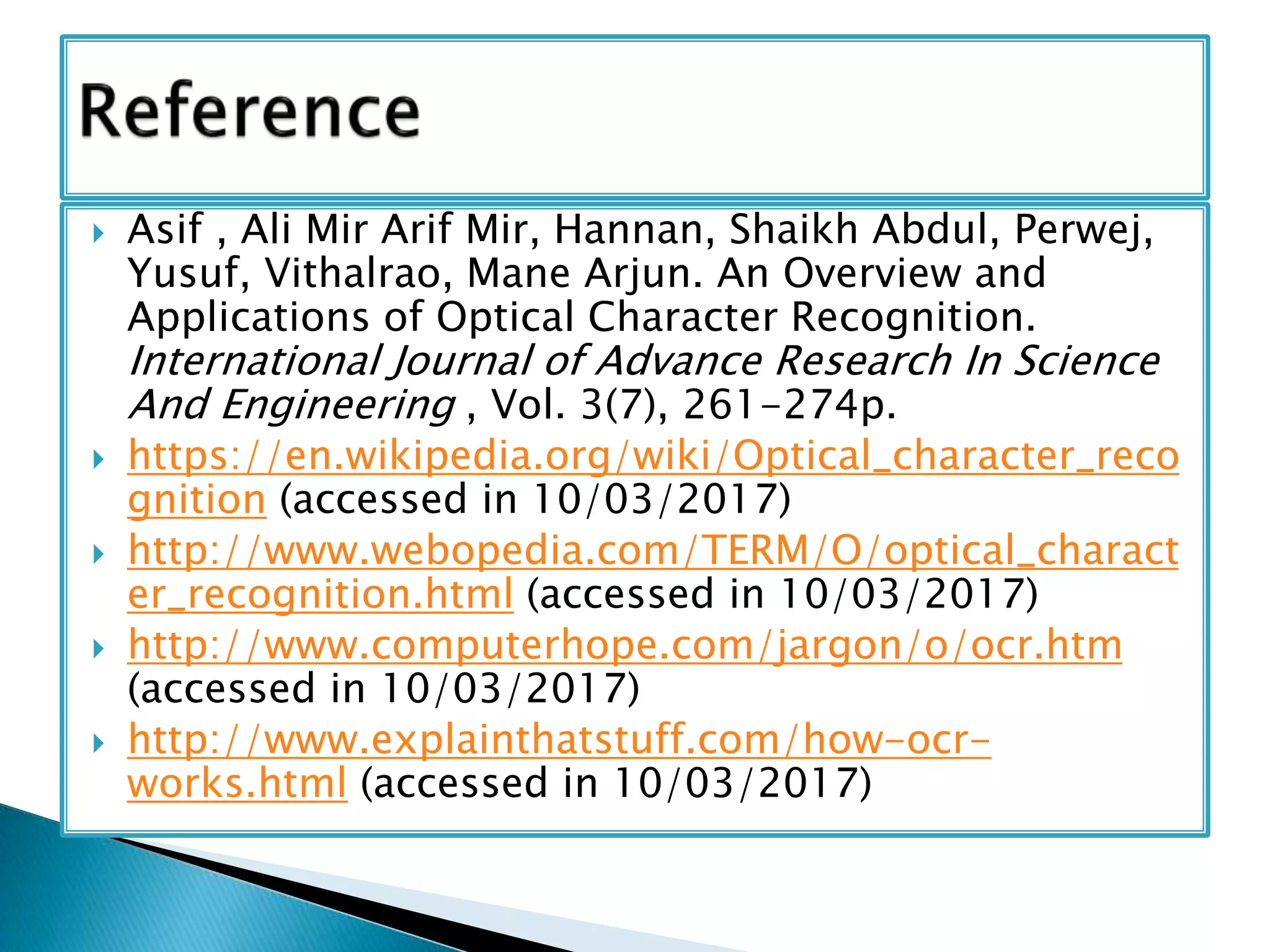  Asif , Ali Mir Arif Mir, Hannan, Shaikh Abdul, Perwej,
Yusuf, Vithalrao, Mane Arjun. An Overview and
Applications of Optical Character Recognition.
International Journal of Advance Research In Science
And Engineering , Vol. 3(7), 261-274p.
 https://en.wikipedia.org/wiki/Optical_character_reco
gnition (accessed in 10/03/2017)
 http://www.webopedia.com/TERM/O/optical_charact
er_recognition.html (accessed in 10/03/2017)
 http://www.computerhope.com/jargon/o/ocr.htm
(accessed in 10/03/2017)
 http://www.explainthatstuff.com/how-ocr-
works.html (accessed in 10/03/2017)
 