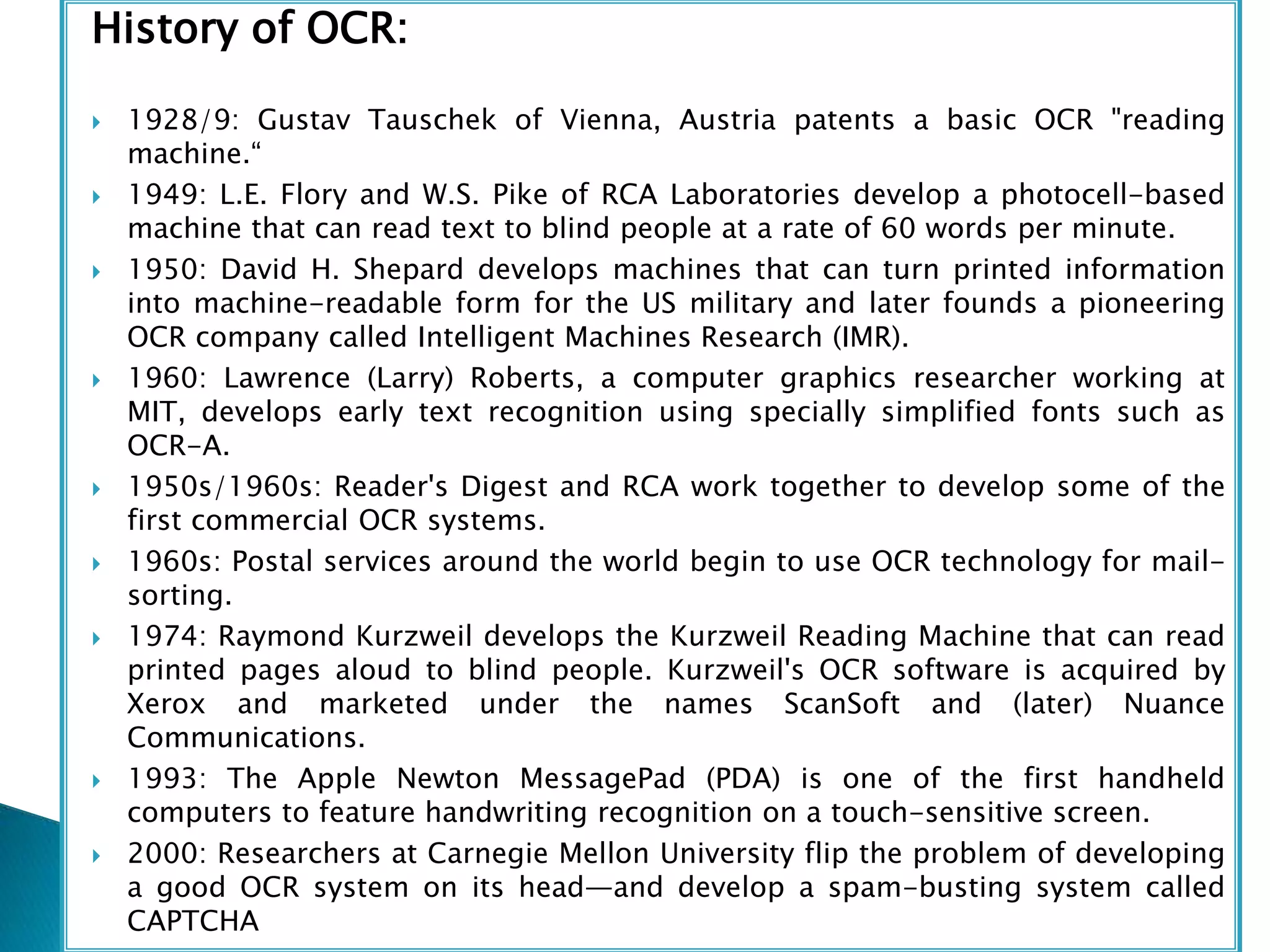 History of OCR:
 1928/9: Gustav Tauschek of Vienna, Austria patents a basic OCR "reading
machine.“
 1949: L.E. Flory and W.S. Pike of RCA Laboratories develop a photocell-based
machine that can read text to blind people at a rate of 60 words per minute.
 1950: David H. Shepard develops machines that can turn printed information
into machine-readable form for the US military and later founds a pioneering
OCR company called Intelligent Machines Research (IMR).
 1960: Lawrence (Larry) Roberts, a computer graphics researcher working at
MIT, develops early text recognition using specially simplified fonts such as
OCR-A.
 1950s/1960s: Reader's Digest and RCA work together to develop some of the
first commercial OCR systems.
 1960s: Postal services around the world begin to use OCR technology for mail-
sorting.
 1974: Raymond Kurzweil develops the Kurzweil Reading Machine that can read
printed pages aloud to blind people. Kurzweil's OCR software is acquired by
Xerox and marketed under the names ScanSoft and (later) Nuance
Communications.
 1993: The Apple Newton MessagePad (PDA) is one of the first handheld
computers to feature handwriting recognition on a touch-sensitive screen.
 2000: Researchers at Carnegie Mellon University flip the problem of developing
a good OCR system on its head—and develop a spam-busting system called
CAPTCHA
 
