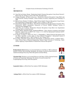 328 Computer Science & Information Technology (CS & IT)
REFERENCES
[1] Vijay Patil and Sanjay Shimpi, “Handwritten English Character Recognition Using Neural Network”,
Elixir Comp. Sci. & Engg. 41 (2011) 5587-5591, November 2011.
[2] Velappa Ganapathy, and Kok Leong Liew, “Handwritten Character Recognition Using Multi-scale
Neural Network Training Technique”, World Academy of Science, Engineering and Technology 39
2008.
[3] Rakesh Kumar Mandal, N R Manna, “Hand Written English Character Recognition Using Column-
Wise Segmentation of Image Matrix (CSIM)”, Issue 5, Volume 11, May 2012.
[4] Rakesh Kumar Mandal, N R Manna, “Hand Written English Character Recognition Using Row-Wise
Segmentation (RST)”, International Symposium on Devices MEMS, Intelligent Systems &
Communication (ISDMISC) 2011.
[5] Apash Roy, N. R. Manna, “Handwritten Character Recognition Using Block wise Segmentation
Technique (BST) in Neural Network”.
[6] Soumya Mishra, Debashish Nanda, SanghamitraMohanty, “Oriya character recognition using Neural
Networks”, Special Issue of IJCCT Vol. 2 Issue 2, 3, 4; 2010 for International Conference [ICCT-
2010], 3rd-5th December 2010.
[7] B. Kumar, N. Kumar, C. Palai,.P. K. Jena, S. Chattopadhyay, “Optical Character Recognition using
Ant Miner Algorithm: A Case Study on Oriya Character Recognition”, International Journal of
Computer Applications (0975 – 8887) Volume 61– No.3, January 2013.
[8] Fu Chang, Chin-Chin Linand Chun-Jen Chen,Institute of Information Science, Academia Sinica ,
Taipei, Taiwan Dept. of Electrical Engineering, National Taipei University of Technology, Taipei,
Taiwan”Applying A Hybrid Method To Handwritten Character Recognition”.
AUTHORS
Pradeep Kumar Jena Working as an Associate Professor in the Dept. of MCA at National
Institute of Science and Technology, Berhampur. His domain of research includes Biometric
AuthenticationImage Processing, Pattern Recognition and Data Mining.
Charulata Palai Working as an Assistant Professor in the Dept. of CSE at National Institute
of Science and Technology, Berhampur. Her domain of research includes Soft
ComputingImage Processing, Pattern Recognition.
Lopamudra Sahoo is a BTech Final Year student of NIST, Berhampur.
Anshupa Patel is a BTech Final Year student of NIST, Berhampur.
 