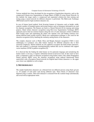320 Computer Science & Information Technology (CS & IT)
Various methods have been developed for the recognition of handwritten characters, such as the
compressed Column-wise Segmentation of Image Matrix (CSIM) [2] using Neural Network. In
this method, the image matrix is compressed and segmented column-wise then training and
testing using a neural network for different character is performed. The Multi-scale Technique
(MST)[2][3] used for high resolution character sets.
In case of feature based method, Scale Invariant features of characters such as height, width,
centroid, number of bounded regions and textual features such as histogram information are used
for character recognition. The features are feed to a Neural Network [4] for training and testing
purpose. Hand written character recognition using Row-wise Segmentation Technique (RST)
approach used to find out common features along the rows of same characters written in different
hand writing styles and segmenting the matrix into separate rows and finding common rows
among different hand writing styles[5]. Block-wise segmentation technique is also used for the
character recognition [6] by matching the similarity among blocks of the characters.
The complex character such as Hindi, Oriya and Bangla character recognition [7][8] is more
challenging at it produces very alike feature matrices for different characters due to their
structural complexity. Hybrid methods are also applied to recognize the hand written characters.
One such method is a prototype learning/matching method that can be combined with support
vector machines (SVM) in pattern recognition [9].
It is observed that the finding the ideal feature set for particular language and normalizing the
feature matrix is not easy, it requires substantial amount of processor time. In this work we have
done a comparative study on character recognition using feature matrix with a Back Propagation
Neural network (BPN) verses the character recognition using reduced dimensional block
matrix(8x8) with a Perceptron Neural network for English hand written characters i.e. the upper
case, lower case alphabet as well as digits.
2. METHODOLOGY
The sample handwritten characters are collected form ten different persons using black gel pen
i.e. 10 samples of each letter each having different style. These blocks of characters were
digitized using a scanner. Then each character is extracted from the scanned image automatically
and saved with an appropriate name.
 
